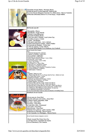 lps e Cds da Jovem Guarda                                                                       Page 8 of 19



                      3.Joaninha (Sergio Malta) - Henrique Benny
                      4.Onda do jacaré (Carlos Imperial) - Roberto Rei
                      5.Levam (Llevan) (Regueiro-Llorente-Vrs. Hélio Justo) - Marcos Valentim
                      6.Obsessão (Obsesión) (Flores-Vrs. Fred Jorge) - Sergio Odilon




                      Hit Parede anos 60

                      1 Barquinho ..Maysa
                      2 Desafinado ..Sergio Murilo
                      3 Chariot ,,Lana Bittencour
                      4 Benzinho Emilinha Borba
                      5 Uma casa sobre o Mundo.. Luiz Carlos Clay
                      6 Carolina..Cynara e Cybele
                      7 Anoite .. Elis Regina
                      8 Não quero mais amar .. Jerry Adriani
                      9 Nubca mais brigarei contigo... Robeto Muller
                      10 Guarania da Saudade .. Carlos José
                      11 Não me esqueça.. Carlos Alberto
                      12 Acorda Maria Bonito/ Se eu Soubesse..Ary Cordovil
                      Jovem Guarda Para Sempre
                      CD 1
                      1. Momentos Inesquecíveis- Abertura
                      2. Alguém Na Multidão - Golden Boys
                      3. Erva Venenosa - Golden Boys
                      4. Pensando Nela - Golden Boys
                      5. Pobre Menina (Hang On Sloopy) - Leno e Lilian
                      6. Devolva-Me - Leno e Lilian
                      7. Veja Se Me Esquece - Leno e Lilian
                      8. Coruja - Deny E Dino
                      9. Eu Só Quero Ver - Deny E Dino
                      10. Doce De Coco - Wanderley Cardoso
                      11. Bom Rapaz - Wanderley Cardoso
                      12. Preste Atenção (Fais Attention) - Wanderley Cardoso
                      13. Garota Do Roberto - Waldireni
                      14. Splish Splash - Waldireni

                      CD 2
                      1. Tijolinho - Bobby de Carlo
                      2. A Boneca Que Diz Não Vs. ( La Poupee Qui Fat Non ) - Bobby de Carlo
                      3. Pra Nunca Mais Chorar - Vanusa
                      4. Manhãs De Setembro - Vanusa
                      5. Banho De Lua (Tintarella Di Luna) - Vanusa
                      6. Lobo Mau (The Wenderer) - Ed Wilson
                      7. Gatinha Manhosa - Ed Wilson
                      8. Feche Os Olhos (All My Loving) - Paulo César Barros
                      9. Até O Fim (You Won´T See Me) - Paulo César Barros
                      10. Dona Do Meu Coração (Run For Your Life) - Paulo César Barros
                      11. Pout Pourri: Pega Ladrao/ O Genio/ Negro Gato - Getulio Cortes
                      12. O Milionario (The Millionaire) Instrumental - Os Incríveis
                      13. O Vagabundo (Giramondo) - Os Incríveis
                      14. Era Um Garoto Que Como Eu Amava Os Beatles E Os Rolling Stones
                      Flashback Jovem Guarda


                      1 Eu ja nem sei.. Enza Flori
                      2 Eu não sabia que você existia .. Enua Flori
                      3 Última Canção e Benzinho.. Eliôt
                      4 Te amo .. Enza Flori
                      5 Ternura .. Enza Flori
                      6 Como dois e dois .. Emmanuel
                      7 Foi assim ..Enza Flori
                      8 Devolva-me .. Enza Flori
                      9 Menina Feia- pobreza - pobre menina.. Eliôt
                      10 Dartemi un Martello.. Marcos Soares
                      11 Su Cucuzulo e La Montagna... Marcos Soares

                      Jovem Guarda Sensura ninguem se atreve

                      1 Rock Around The Clock..Nora Ney
                      2 Até logo Jacaré..Agustinho dos Santos
                      3 Eu sei .Rosemery e Os Cometas




http://www.jovem-guarda.com/lpscdsjovemguarda.htm                                                 26/9/2010
 