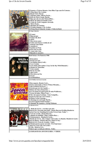 lps e Cds da Jovem Guarda                                                                         Page 9 of 19



                      4 Espanta a Tristeza Renato e Seus Blue Caps com Os Cometas .
                      5 China Rock The Avolons
                      6 Dinah Clério Morais
                      7 Vigésimo andar Alberto Pavão ..
                      8 Rock da Morte Sergio Murilo..
                      9 Diga que não me ama Sõnia delfino ..
                      10 Rock do Soluço Fernando Costa ..
                      11 Lição de Twist Conjunto Alvorada
                      c/ Meire Pavão..
                      12 Baudah The Jordans
                      13 Frankie Regiane c/ Os Avolons
                      14 Prima Deyse Eduardo Araujo c/ Clube do Rock
                      Os Super Quentes

                      1 Ei amor
                      2 Diga porque
                      3 Sempre lhe direi
                      4 Adeus
                      5 Meu eterno amor
                      6 Tenho uma boneca vestida de sol
                      7 Somente uma ilusão
                      8 Amanhecer
                      9 Sozinha na Praia
                      10 Ora sim ora não
                      11 Amor não é isso
                      12Quando te encontro
                      Raul Seixas e Os Panteras 1968

                      1 Brincadeira
                      2 Porque pra que
                      3 Um minuto mais (I will )
                      4 Vera Verinha
                      5 Você ainda pode sonhar ( Lucy In the Sky With Dimonds )
                      6 Menina de Amarelina
                      7 Triste mundo
                      8 Dá-me tua mão
                      9 Alice Laria
                      10 Me deixa em Paz
                      10 Trem
                      12 O Dominhoco
                      Cd O Melhor da Jovem Guarda

                      1 Rua augusta .Ronnie Cord....
                      2 Estou começando a Chorar Wilson Miranda....
                      3 Mar de Rosas Os Fivers .....
                      4 Estrela que cai .Os Caçulas ....
                      5 Ritmo da Chuva Demetrius ....
                      6 So vou gostar de quem gosta de mim Waldirene...
                      7 Ferias na India .Nilton Cesar ....
                      8 Não vale apena Lastimas . Tony Campello...
                      9 Estou de mal com você Vanusa ....
                      10 Diana Carlos Gonzaga ...
                      11 Domingo de sol Sergio Murilo....
                      12 Uma Lagrima Paulo Enrique ...
                      13 Quando Me enamoro ..George fridmam
                      A roda do ié ié ié .

                      1 - Roda do ié ié ié -- vou dizer que não -
                      Roberto livi- Parecida uma boba - Denise Barreto-Perfidia-Humberto
                      Garin-I Saw her Standing-Os Lordes-Vai ser bom -Todos "..
                      2 Você me acende . Denise Barreto...
                      3 Alguêm na multidão / Help. Goldens Boys ...
                      4 Guantanamera . Humberto Garin...
                      5 Ronda do ié ié ié ...Day Tripper- Os Lordes -La Bamba -Humberto Garin -
                      Deixa de Banca - Denisse Barreto- What´d i Say -
                      Roberto Livi- Festa de Aromba - Todos
                      6 Mamãe passou açucar em mim -Trio Esperança -
                      7 Run For Your Life- Os Lordes -
                      8 Célia - Roberto Livi...
                      9 Quero que va tudo pro inferno . Todos .
                      A EXPLOSÃO DA JOVEM GURDA - VÁRIOS




http://www.jovem-guarda.com/lpscdsjovemguarda.htm                                                   26/9/2010
 