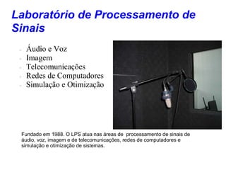 Laboratório de Processamento de
Sinais
    Áudio e Voz
    Imagem
    Telecomunicações
    Redes de Computadores
    Simulação e Otimização




 Fundado em 1988. O LPS atua nas áreas de processamento de sinais de
 áudio, voz, imagem e de telecomunicações, redes de computadores e
 simulação e otimização de sistemas.
 