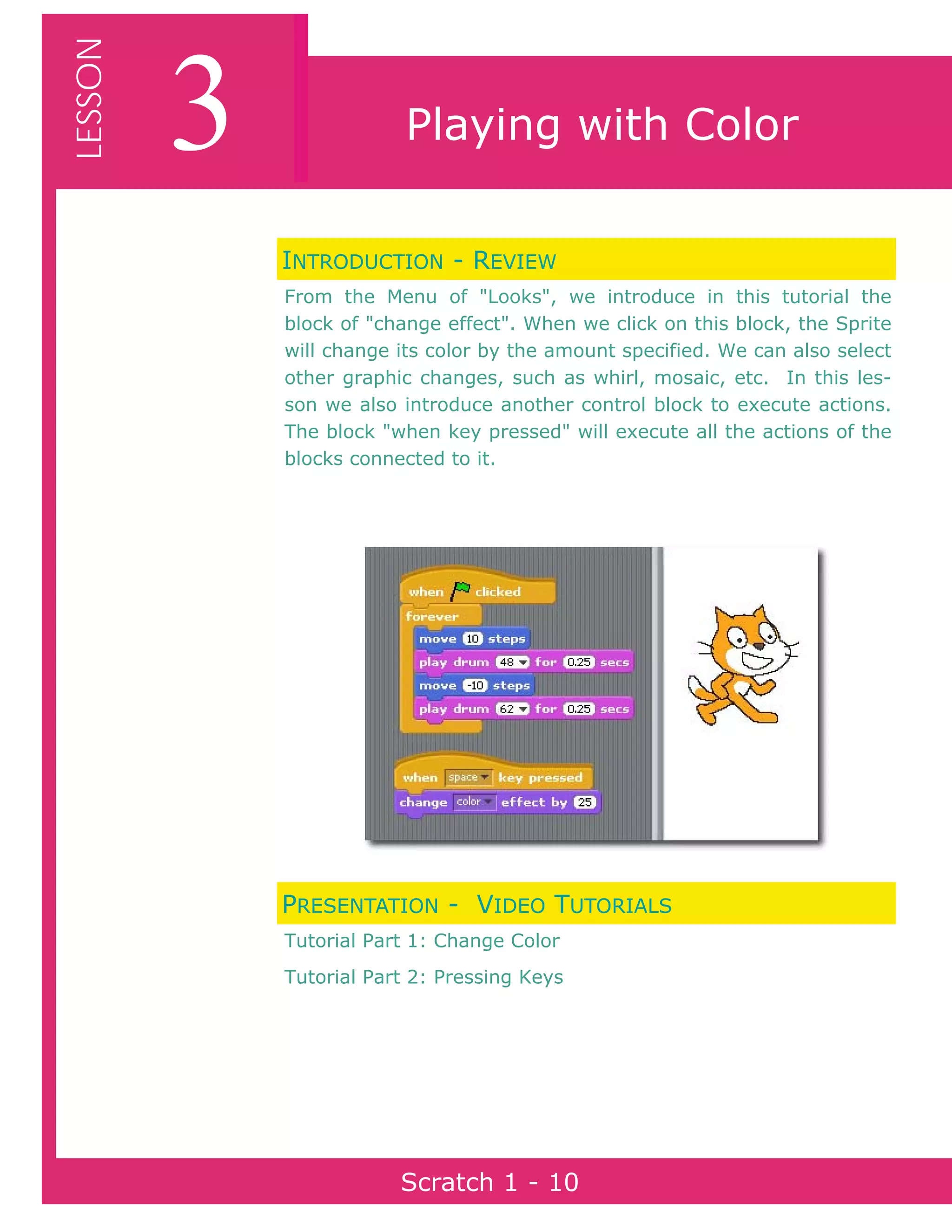 Page 10Scratch 1
3LESSON
Scratch 1 - 10
Playing with Color
INTRODUCTION - REVIEW
From the Menu of "Looks", we introduce in this tutorial the
block of "change effect". When we click on this block, the Sprite
will change its color by the amount specified. We can also select
other graphic changes, such as whirl, mosaic, etc. In this les-
son we also introduce another control block to execute actions.
The block "when key pressed" will execute all the actions of the
blocks connected to it.
PRESENTATION - VIDEO TUTORIALS
Tutorial Part 1: Change Color
Tutorial Part 2: Pressing Keys
 