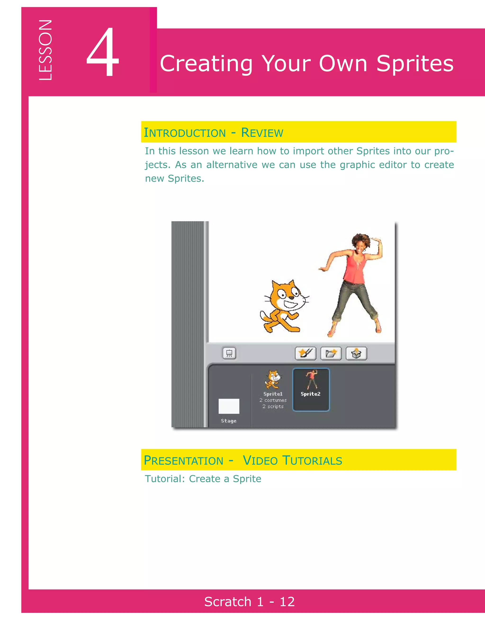 Page 12Scratch 1
4LESSON
Scratch 1 - 12
Creating Your Own Sprites
INTRODUCTION - REVIEW
In this lesson we learn how to import other Sprites into our pro-
jects. As an alternative we can use the graphic editor to create
new Sprites.
PRESENTATION - VIDEO TUTORIALS
Tutorial: Create a Sprite
 