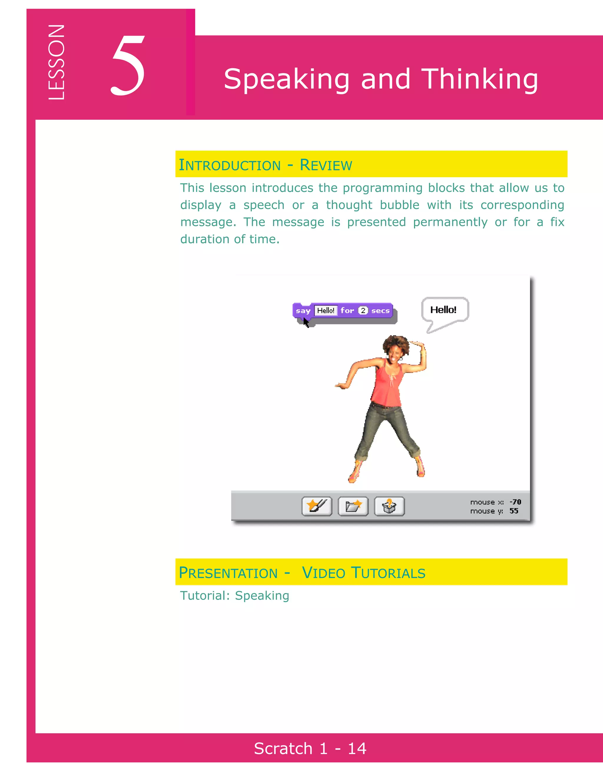 Page 14Scratch 1
5LESSON
Scratch 1 - 14
Speaking and Thinking
INTRODUCTION - REVIEW
This lesson introduces the programming blocks that allow us to
display a speech or a thought bubble with its corresponding
message. The message is presented permanently or for a fix
duration of time.
PRESENTATION - VIDEO TUTORIALS
Tutorial: Speaking
 