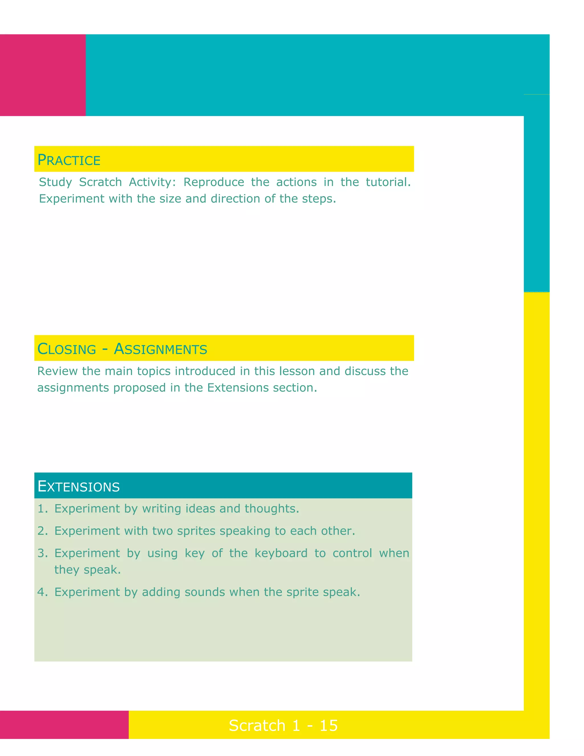 Page 15
Scratch 1 - 15
1. Experiment by writing ideas and thoughts.
2. Experiment with two sprites speaking to each other.
3. Experiment by using key of the keyboard to control when
they speak.
4. Experiment by adding sounds when the sprite speak.
EXTENSIONS
PRACTICE
Study Scratch Activity: Reproduce the actions in the tutorial.
Experiment with the size and direction of the steps.
CLOSING - ASSIGNMENTS
Review the main topics introduced in this lesson and discuss the
assignments proposed in the Extensions section.
 