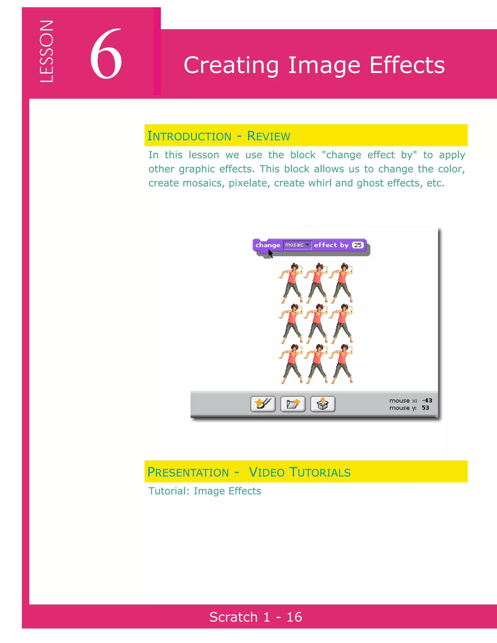 Page 16Scratch 1
6LESSON
Scratch 1 - 16
Creating Image Effects
INTRODUCTION - REVIEW
In this lesson we use the block "change effect by" to apply
other graphic effects. This block allows us to change the color,
create mosaics, pixelate, create whirl and ghost effects, etc.
PRESENTATION - VIDEO TUTORIALS
Tutorial: Image Effects
 