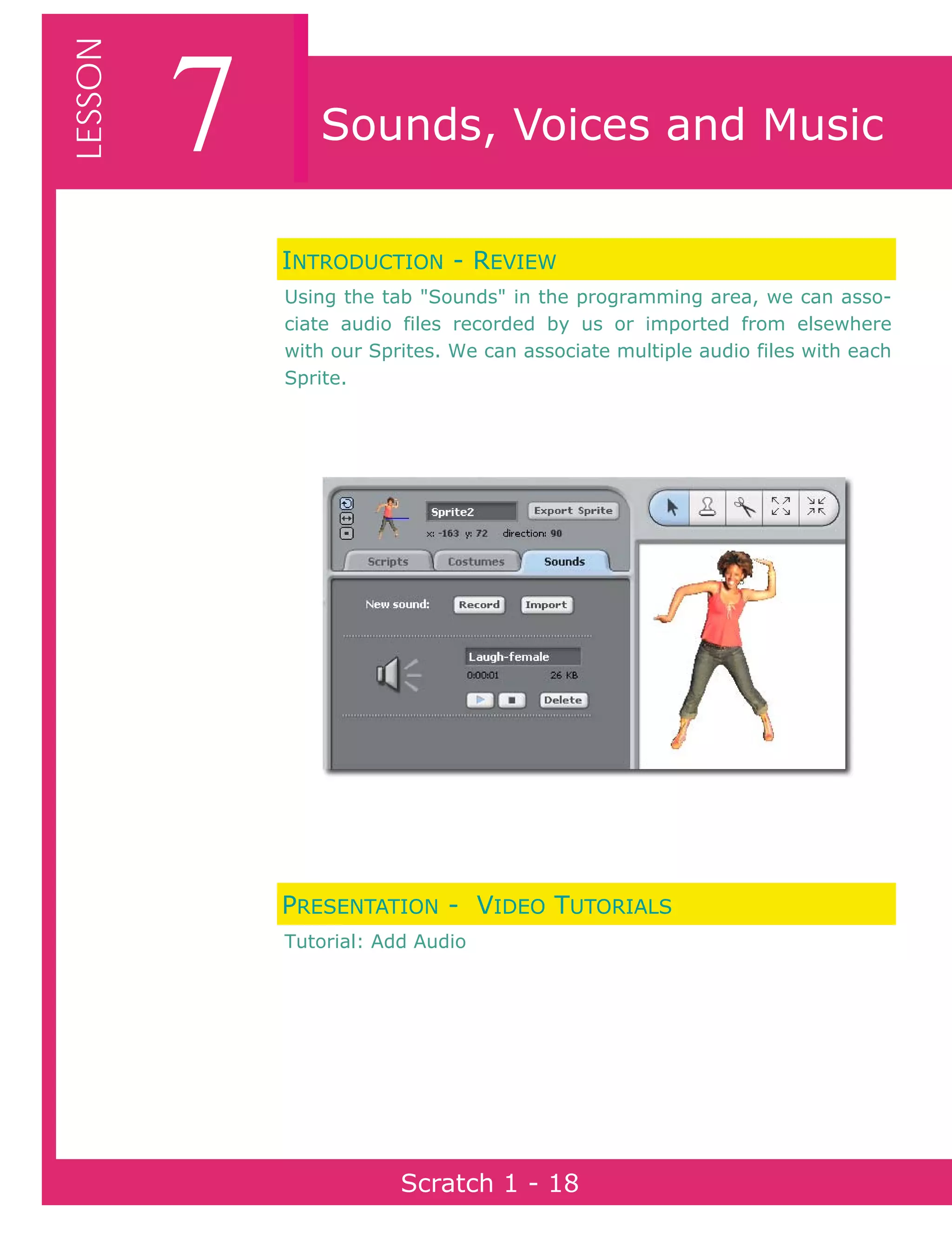 Page 18Scratch 1
7LESSON
Scratch 1 - 18
Sounds, Voices and Music
INTRODUCTION - REVIEW
Using the tab "Sounds" in the programming area, we can asso-
ciate audio files recorded by us or imported from elsewhere
with our Sprites. We can associate multiple audio files with each
Sprite.
PRESENTATION - VIDEO TUTORIALS
Tutorial: Add Audio
 
