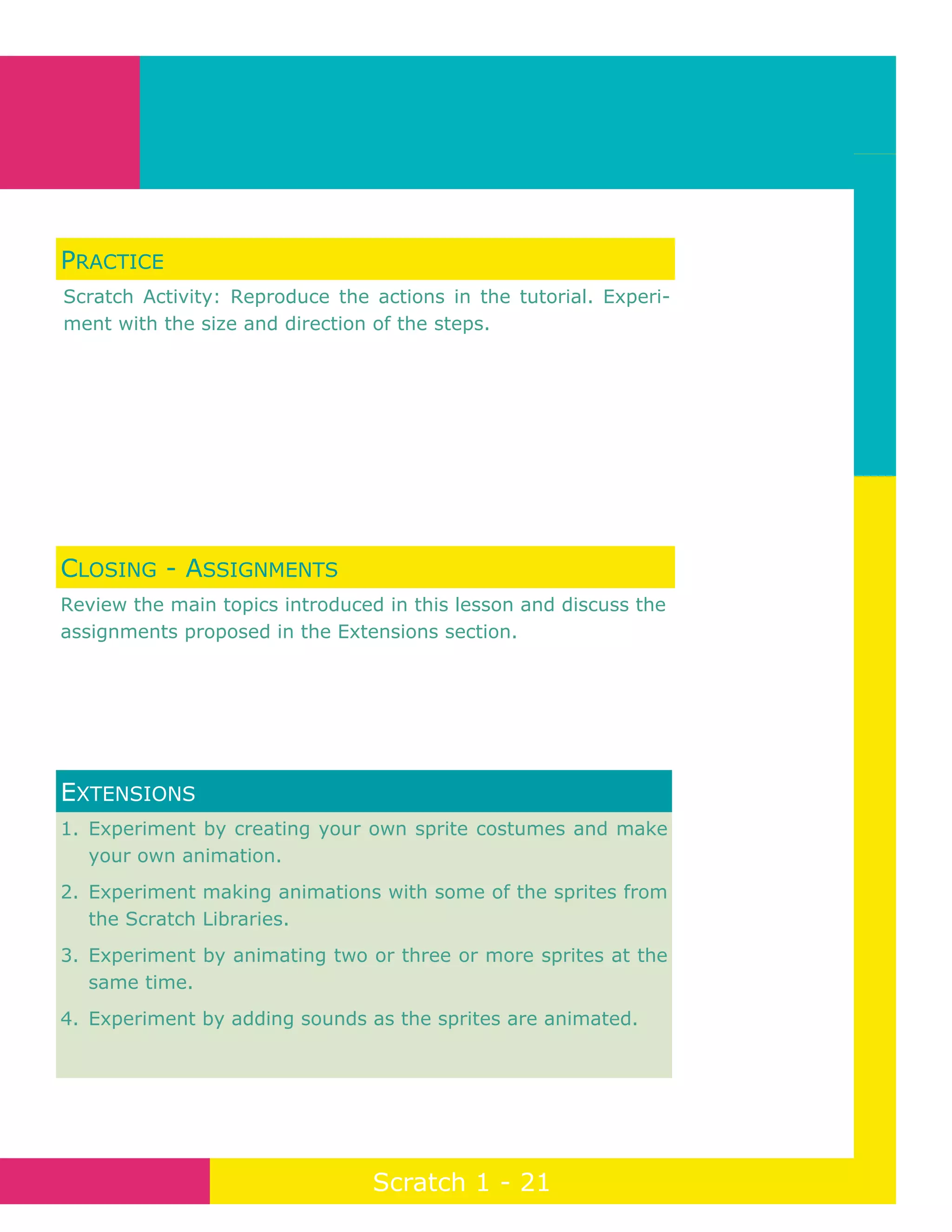 Page 21
Scratch 1 - 21
1. Experiment by creating your own sprite costumes and make
your own animation.
2. Experiment making animations with some of the sprites from
the Scratch Libraries.
3. Experiment by animating two or three or more sprites at the
same time.
4. Experiment by adding sounds as the sprites are animated.
EXTENSIONS
PRACTICE
Scratch Activity: Reproduce the actions in the tutorial. Experi-
ment with the size and direction of the steps.
CLOSING - ASSIGNMENTS
Review the main topics introduced in this lesson and discuss the
assignments proposed in the Extensions section.
 