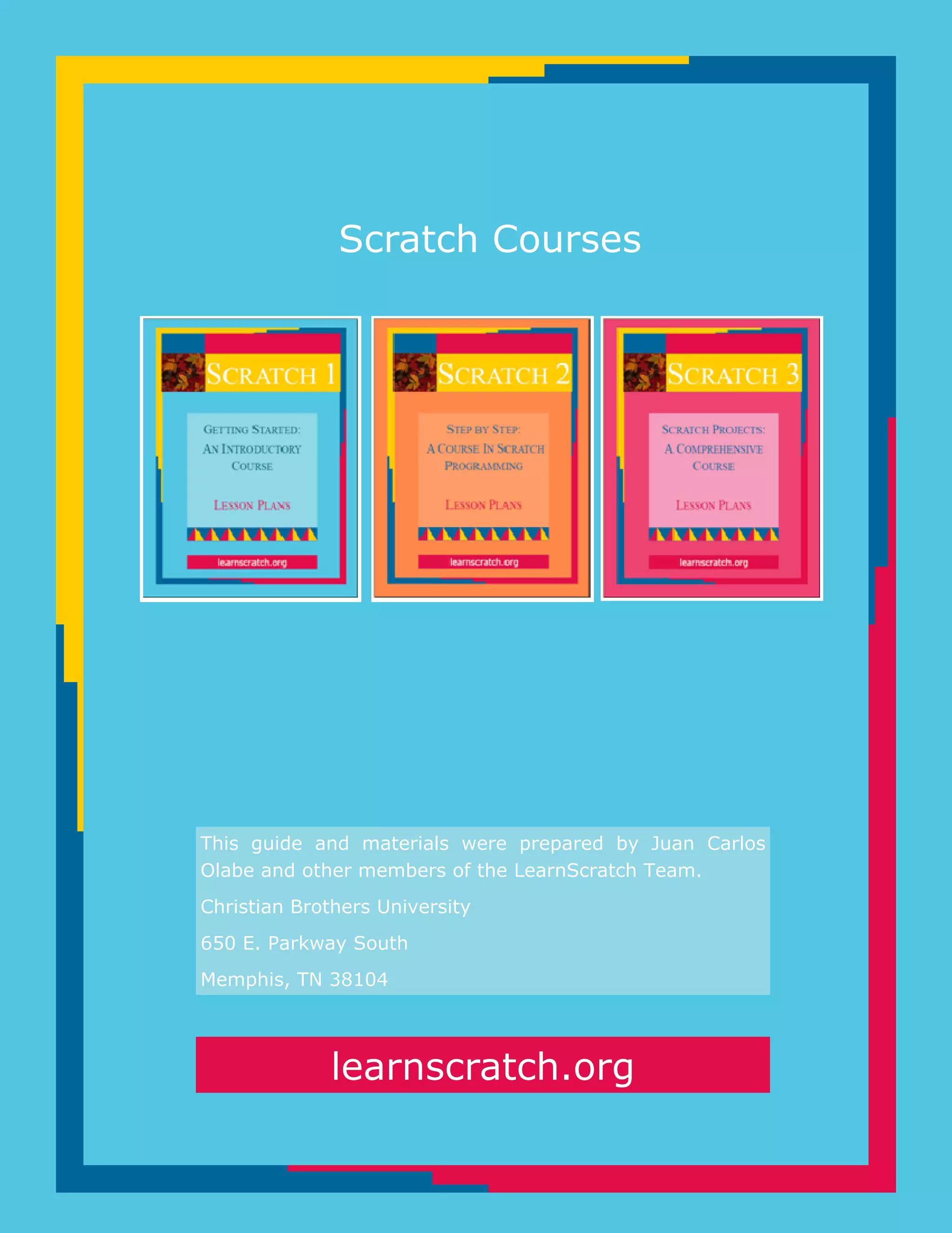 learnscratch.org
Scratch Courses
This guide and materials were prepared by Juan Carlos
Olabe and other members of the LearnScratch Team.
Christian Brothers University
650 E. Parkway South
Memphis, TN 38104
 