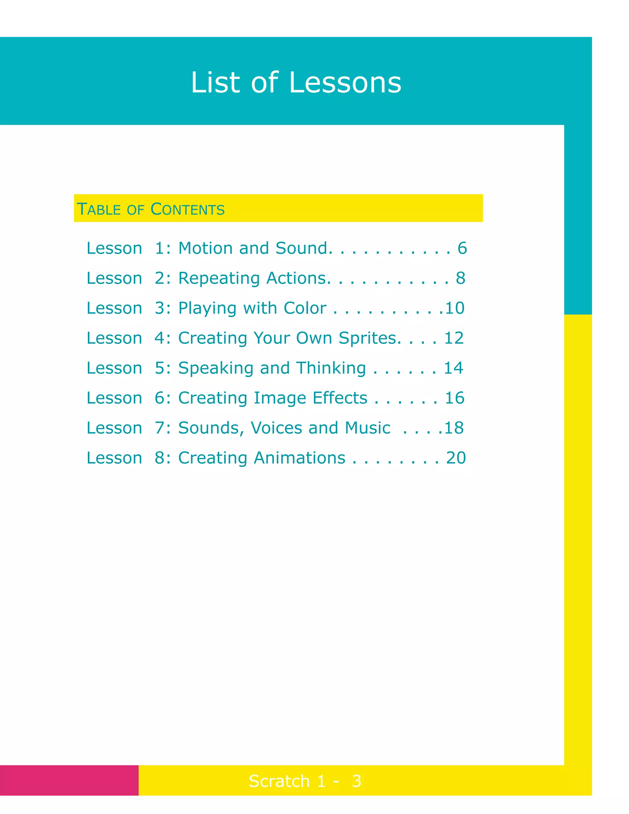 TABLE OF CONTENTS
Lesson 1: Motion and Sound. . . . . . . . . . . 6
Lesson 2: Repeating Actions. . . . . . . . . . . 8
Lesson 3: Playing with Color . . . . . . . . . .10
Lesson 4: Creating Your Own Sprites. . . . 12
Lesson 5: Speaking and Thinking . . . . . . 14
Lesson 6: Creating Image Effects . . . . . . 16
Lesson 7: Sounds, Voices and Music . . . .18
Lesson 8: Creating Animations . . . . . . . . 20
Page 3
Scratch 1 - 3
List of Lessons
 