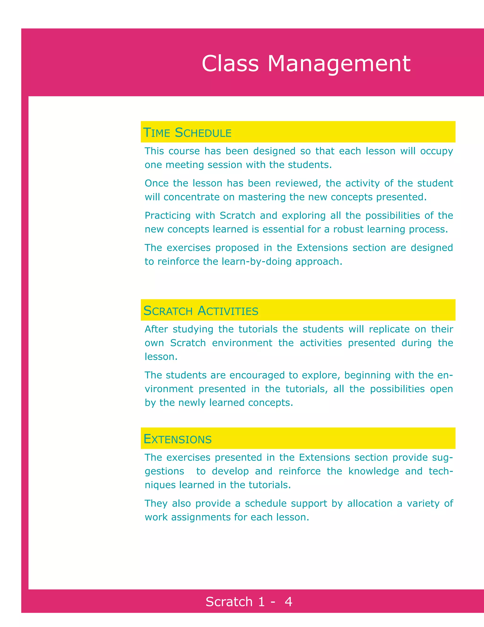 Page 4Scratch 1
Scratch 1 - 4
Class Management
TIME SCHEDULE
This course has been designed so that each lesson will occupy
one meeting session with the students.
Once the lesson has been reviewed, the activity of the student
will concentrate on mastering the new concepts presented.
Practicing with Scratch and exploring all the possibilities of the
new concepts learned is essential for a robust learning process.
The exercises proposed in the Extensions section are designed
to reinforce the learn-by-doing approach.
SCRATCH ACTIVITIES
After studying the tutorials the students will replicate on their
own Scratch environment the activities presented during the
lesson.
The students are encouraged to explore, beginning with the en-
vironment presented in the tutorials, all the possibilities open
by the newly learned concepts.
EXTENSIONS
The exercises presented in the Extensions section provide sug-
gestions to develop and reinforce the knowledge and tech-
niques learned in the tutorials.
They also provide a schedule support by allocation a variety of
work assignments for each lesson.
 