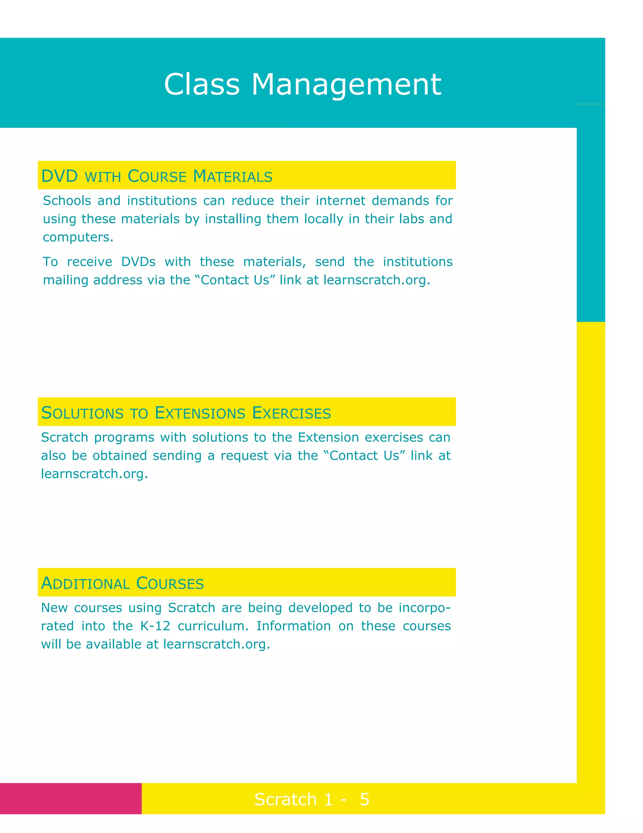 Page 5
Class Management
Scratch 1 - 5
DVD WITH COURSE MATERIALS
Schools and institutions can reduce their internet demands for
using these materials by installing them locally in their labs and
computers.
To receive DVDs with these materials, send the institutions
mailing address via the “Contact Us” link at learnscratch.org.
SOLUTIONS TO EXTENSIONS EXERCISES
Scratch programs with solutions to the Extension exercises can
also be obtained sending a request via the “Contact Us” link at
learnscratch.org.
ADDITIONAL COURSES
New courses using Scratch are being developed to be incorpo-
rated into the K-12 curriculum. Information on these courses
will be available at learnscratch.org.
 