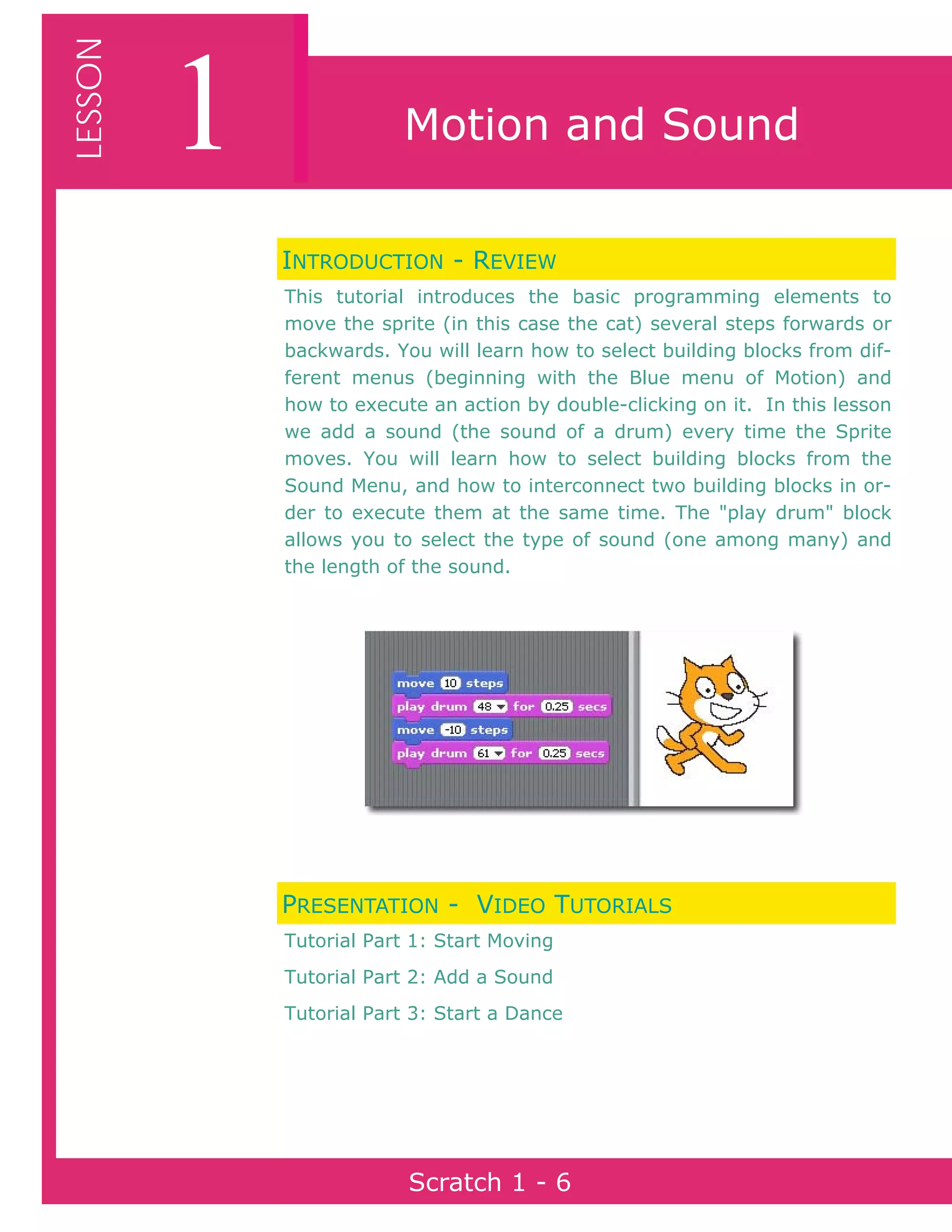 Page 6Scratch 1
1LESSON
Scratch 1 - 6
Motion and Sound
INTRODUCTION - REVIEW
This tutorial introduces the basic programming elements to
move the sprite (in this case the cat) several steps forwards or
backwards. You will learn how to select building blocks from dif-
ferent menus (beginning with the Blue menu of Motion) and
how to execute an action by double-clicking on it. In this lesson
we add a sound (the sound of a drum) every time the Sprite
moves. You will learn how to select building blocks from the
Sound Menu, and how to interconnect two building blocks in or-
der to execute them at the same time. The "play drum" block
allows you to select the type of sound (one among many) and
the length of the sound.
PRESENTATION - VIDEO TUTORIALS
Tutorial Part 1: Start Moving
Tutorial Part 2: Add a Sound
Tutorial Part 3: Start a Dance
 
