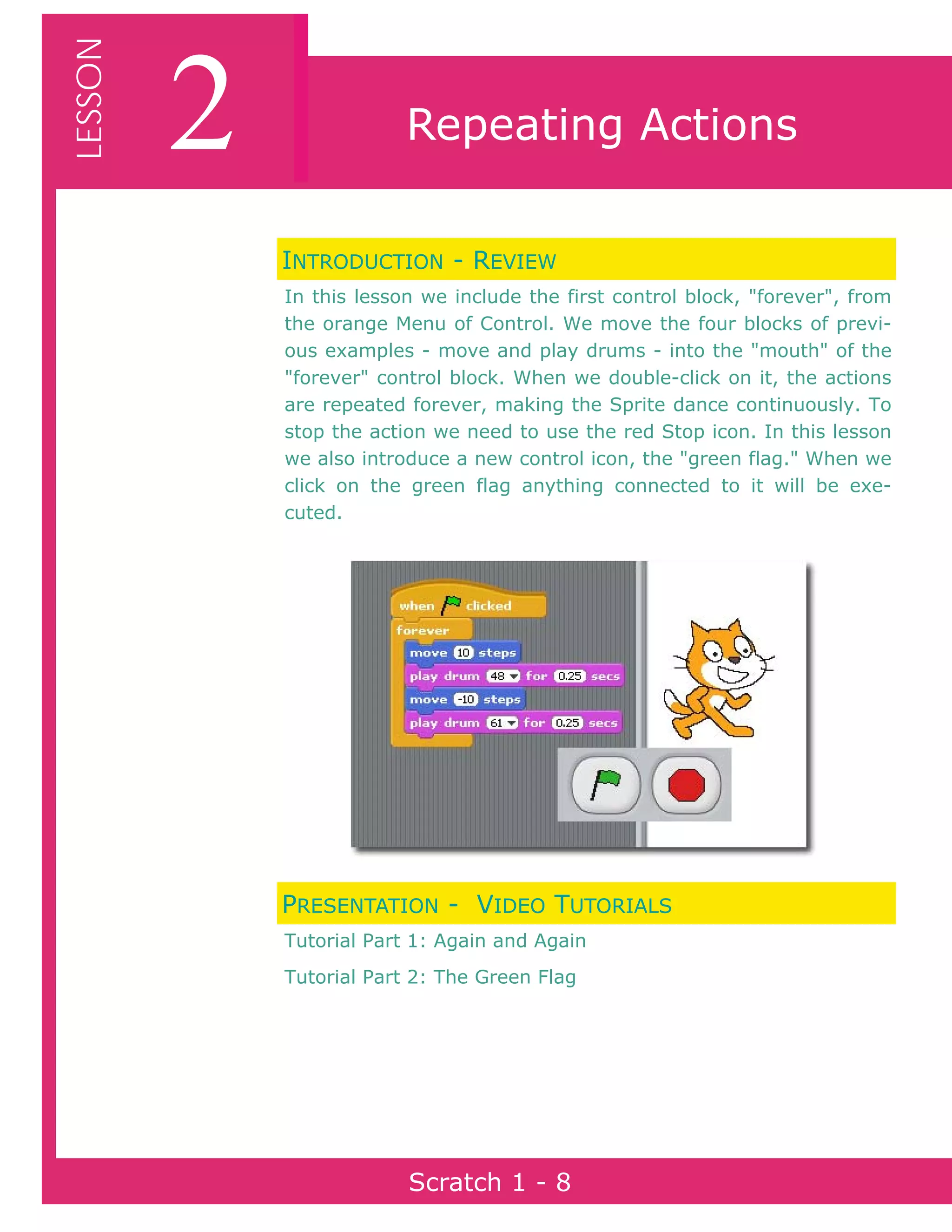 Page 8Scratch 1
2LESSON
Scratch 1 - 8
Repeating Actions
INTRODUCTION - REVIEW
In this lesson we include the first control block, "forever", from
the orange Menu of Control. We move the four blocks of previ-
ous examples - move and play drums - into the "mouth" of the
"forever" control block. When we double-click on it, the actions
are repeated forever, making the Sprite dance continuously. To
stop the action we need to use the red Stop icon. In this lesson
we also introduce a new control icon, the "green flag." When we
click on the green flag anything connected to it will be exe-
cuted.
PRESENTATION - VIDEO TUTORIALS
Tutorial Part 1: Again and Again
Tutorial Part 2: The Green Flag
 