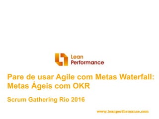 @meetfelipe
Scrum Gathering Rio 2016
Pare de usar Agile com Metas Waterfall:
Metas Ágeis com OKR
www.leanperformance.com
 