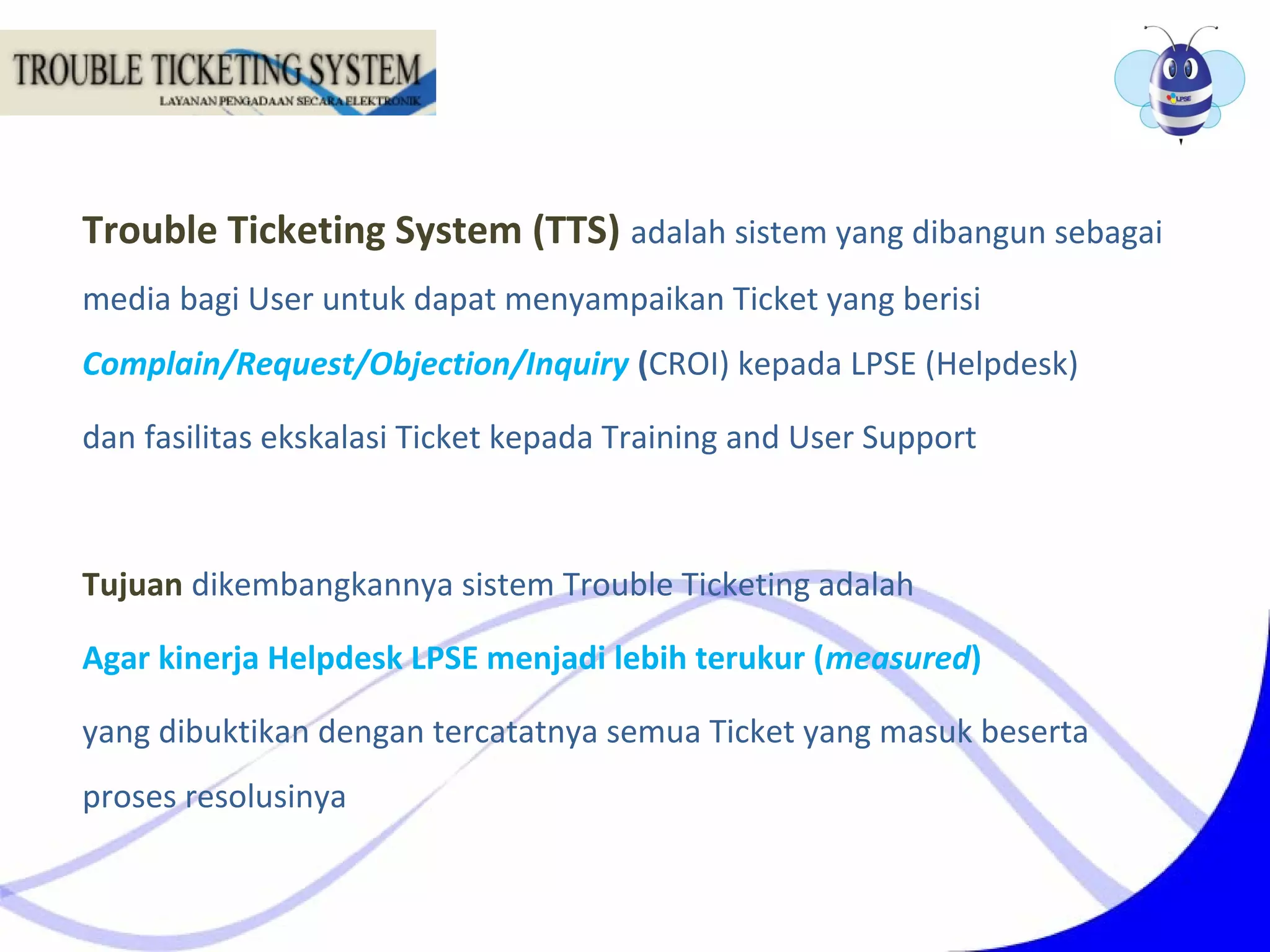 Trouble Ticketing System (TTS) adalah sistem yang dibangun sebagai
media bagi User untuk dapat menyampaikan Ticket yang berisi
Complain/Request/Objection/Inquiry (CROI) kepada LPSE (Helpdesk)
dan fasilitas ekskalasi Ticket kepada Training and User Support
Tujuan dikembangkannya sistem Trouble Ticketing adalah
Agar kinerja Helpdesk LPSE menjadi lebih terukur (measured)
yang dibuktikan dengan tercatatnya semua Ticket yang masuk beserta
proses resolusinya
 