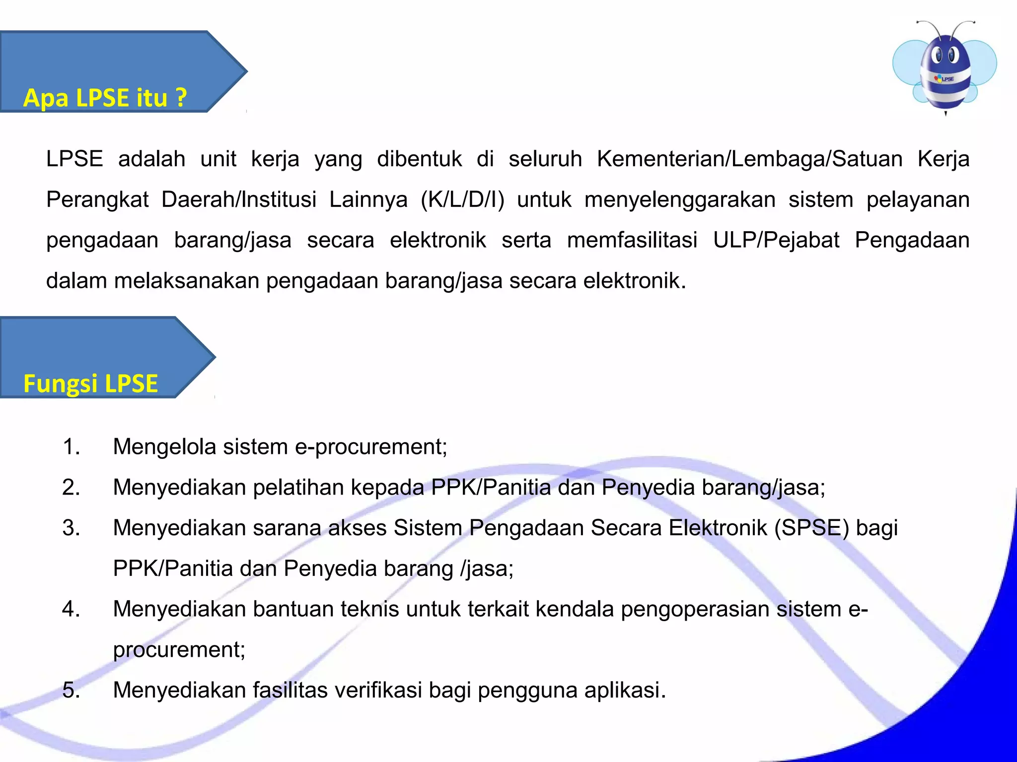 LPSE adalah unit kerja yang dibentuk di seluruh Kementerian/Lembaga/Satuan Kerja
Perangkat Daerah/lnstitusi Lainnya (K/L/D/I) untuk menyelenggarakan sistem pelayanan
pengadaan barang/jasa secara elektronik serta memfasilitasi ULP/Pejabat Pengadaan
dalam melaksanakan pengadaan barang/jasa secara elektronik.
Apa LPSE itu ?
Fungsi LPSE
1. Mengelola sistem e-procurement;
2. Menyediakan pelatihan kepada PPK/Panitia dan Penyedia barang/jasa;
3. Menyediakan sarana akses Sistem Pengadaan Secara Elektronik (SPSE) bagi
PPK/Panitia dan Penyedia barang /jasa;
4. Menyediakan bantuan teknis untuk terkait kendala pengoperasian sistem e-
procurement;
5. Menyediakan fasilitas verifikasi bagi pengguna aplikasi.
 