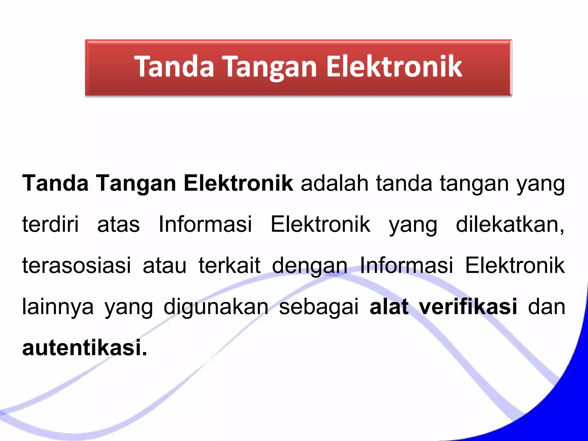 Tanda Tangan Elektronik adalah tanda tangan yang
terdiri atas Informasi Elektronik yang dilekatkan,
terasosiasi atau terkait dengan Informasi Elektronik
lainnya yang digunakan sebagai alat verifikasi dan
autentikasi.
 