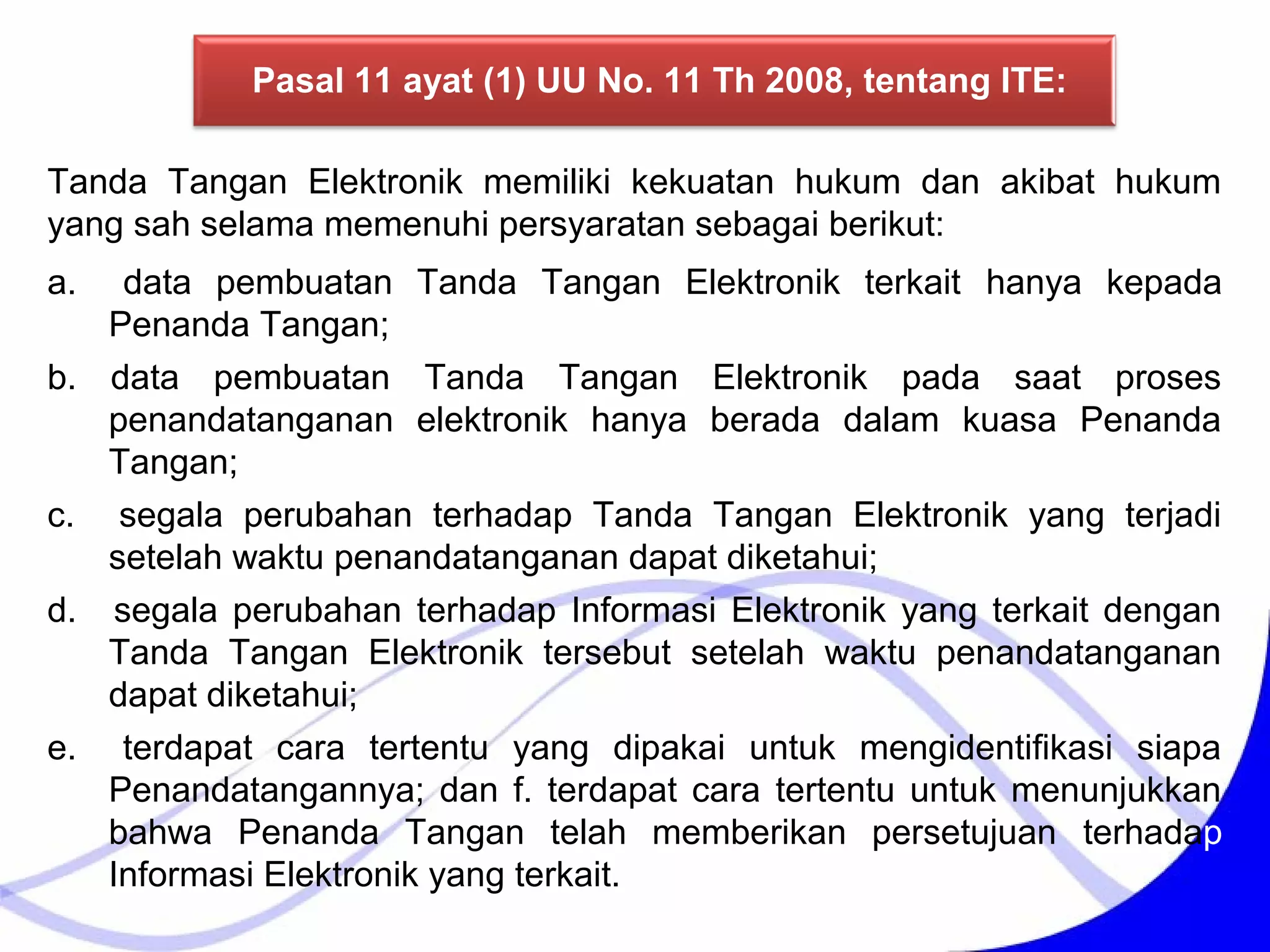 a. data pembuatan Tanda Tangan Elektronik terkait hanya kepada
Penanda Tangan;
b. data pembuatan Tanda Tangan Elektronik pada saat proses
penandatanganan elektronik hanya berada dalam kuasa Penanda
Tangan;
c. segala perubahan terhadap Tanda Tangan Elektronik yang terjadi
setelah waktu penandatanganan dapat diketahui;
d. segala perubahan terhadap Informasi Elektronik yang terkait dengan
Tanda Tangan Elektronik tersebut setelah waktu penandatanganan
dapat diketahui;
e. terdapat cara tertentu yang dipakai untuk mengidentifikasi siapa
Penandatangannya; dan f. terdapat cara tertentu untuk menunjukkan
bahwa Penanda Tangan telah memberikan persetujuan terhadap
Informasi Elektronik yang terkait.
Tanda Tangan Elektronik memiliki kekuatan hukum dan akibat hukum
yang sah selama memenuhi persyaratan sebagai berikut:
Pasal 11 ayat (1) UU No. 11 Th 2008, tentang ITE:
 