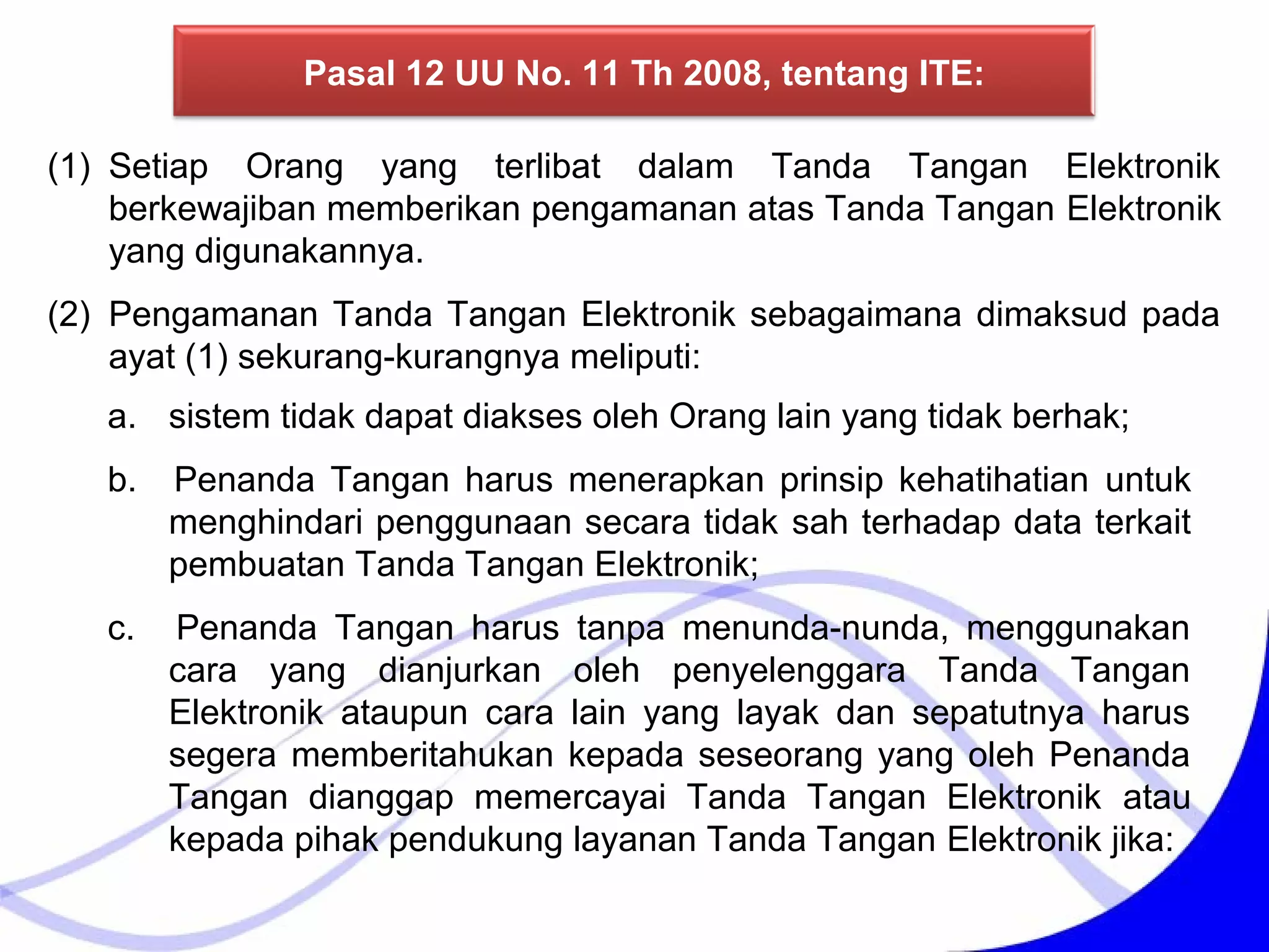 Pasal 12 UU No. 11 Th 2008, tentang ITE:
(1) Setiap Orang yang terlibat dalam Tanda Tangan Elektronik
berkewajiban memberikan pengamanan atas Tanda Tangan Elektronik
yang digunakannya.
(2) Pengamanan Tanda Tangan Elektronik sebagaimana dimaksud pada
ayat (1) sekurang-kurangnya meliputi:
a. sistem tidak dapat diakses oleh Orang lain yang tidak berhak;
b. Penanda Tangan harus menerapkan prinsip kehatihatian untuk
menghindari penggunaan secara tidak sah terhadap data terkait
pembuatan Tanda Tangan Elektronik;
c. Penanda Tangan harus tanpa menunda-nunda, menggunakan
cara yang dianjurkan oleh penyelenggara Tanda Tangan
Elektronik ataupun cara lain yang layak dan sepatutnya harus
segera memberitahukan kepada seseorang yang oleh Penanda
Tangan dianggap memercayai Tanda Tangan Elektronik atau
kepada pihak pendukung layanan Tanda Tangan Elektronik jika:
 