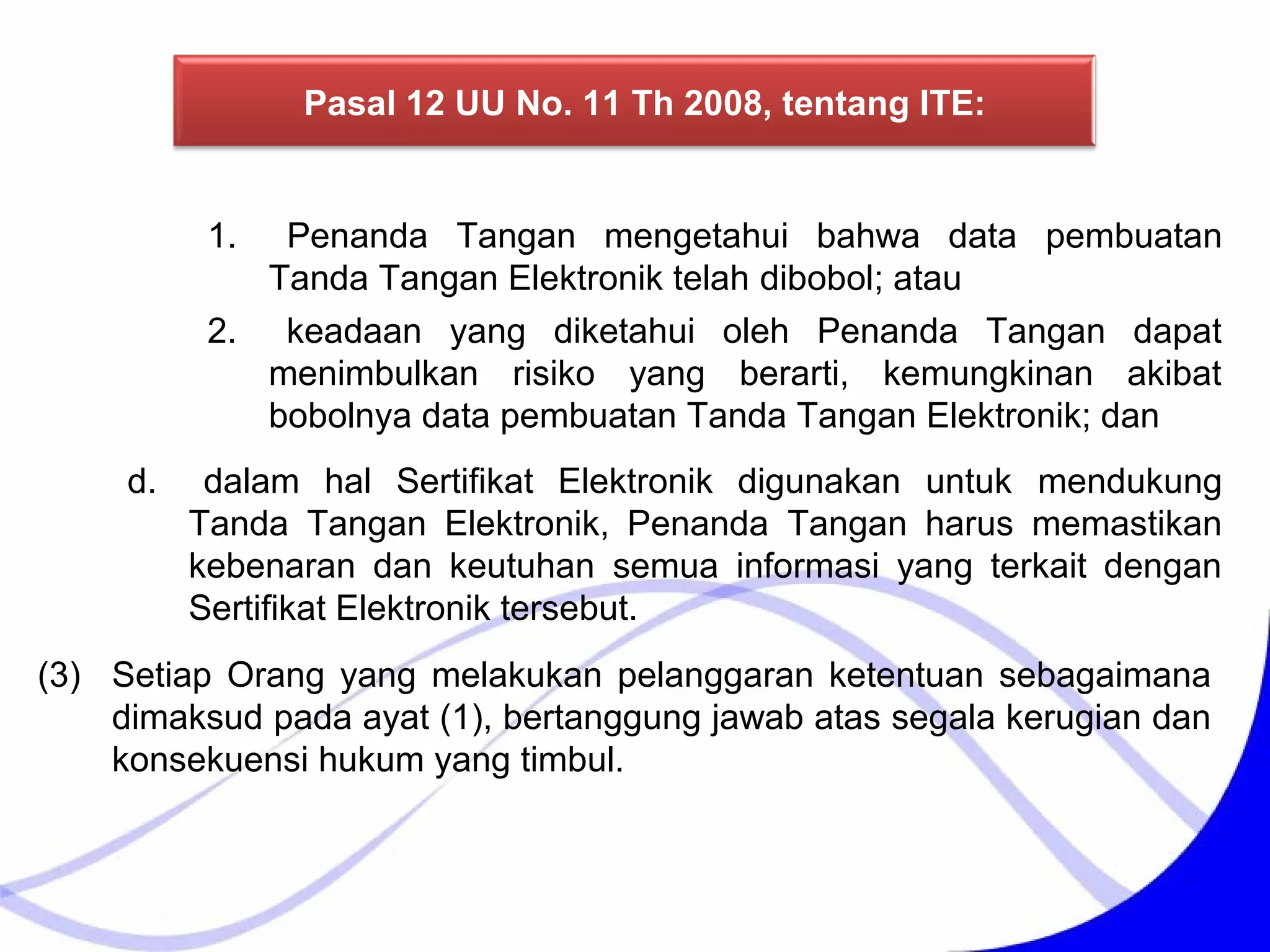 1. Penanda Tangan mengetahui bahwa data pembuatan
Tanda Tangan Elektronik telah dibobol; atau
2. keadaan yang diketahui oleh Penanda Tangan dapat
menimbulkan risiko yang berarti, kemungkinan akibat
bobolnya data pembuatan Tanda Tangan Elektronik; dan
d. dalam hal Sertifikat Elektronik digunakan untuk mendukung
Tanda Tangan Elektronik, Penanda Tangan harus memastikan
kebenaran dan keutuhan semua informasi yang terkait dengan
Sertifikat Elektronik tersebut.
(3) Setiap Orang yang melakukan pelanggaran ketentuan sebagaimana
dimaksud pada ayat (1), bertanggung jawab atas segala kerugian dan
konsekuensi hukum yang timbul.
Pasal 12 UU No. 11 Th 2008, tentang ITE:
 