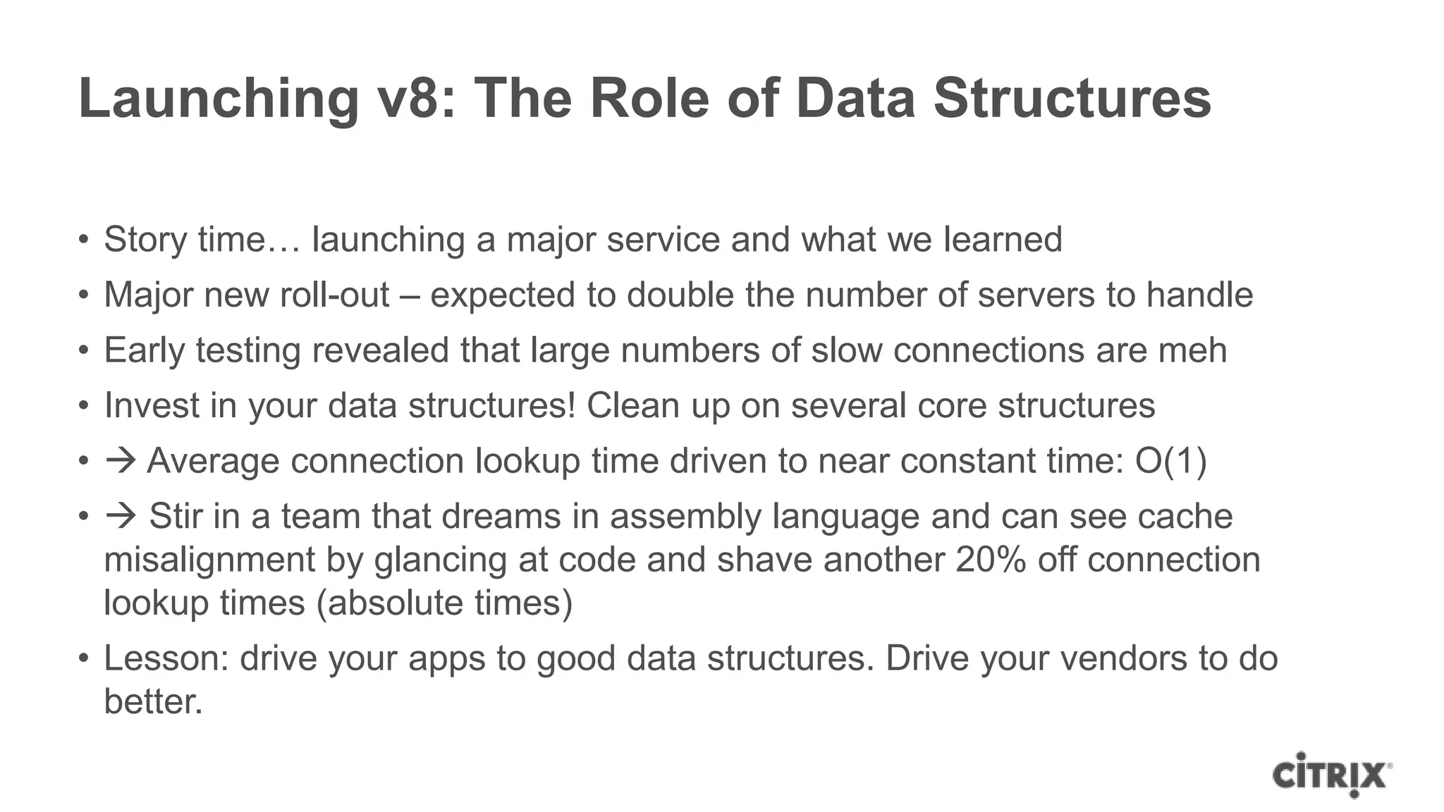 Launching v8: The Role of Data Structures

• Story time… launching a major service and what we learned
• Major new roll-out – expected to double the number of servers to handle
• Early testing revealed that large numbers of slow connections are meh
• Invest in your data structures! Clean up on several core structures
•  Average connection lookup time driven to near constant time: O(1)
•  Stir in a team that dreams in assembly language and can see cache
  misalignment by glancing at code and shave another 20% off connection
  lookup times (absolute times)
• Lesson: drive your apps to good data structures. Drive your vendors to do
  better.
 
