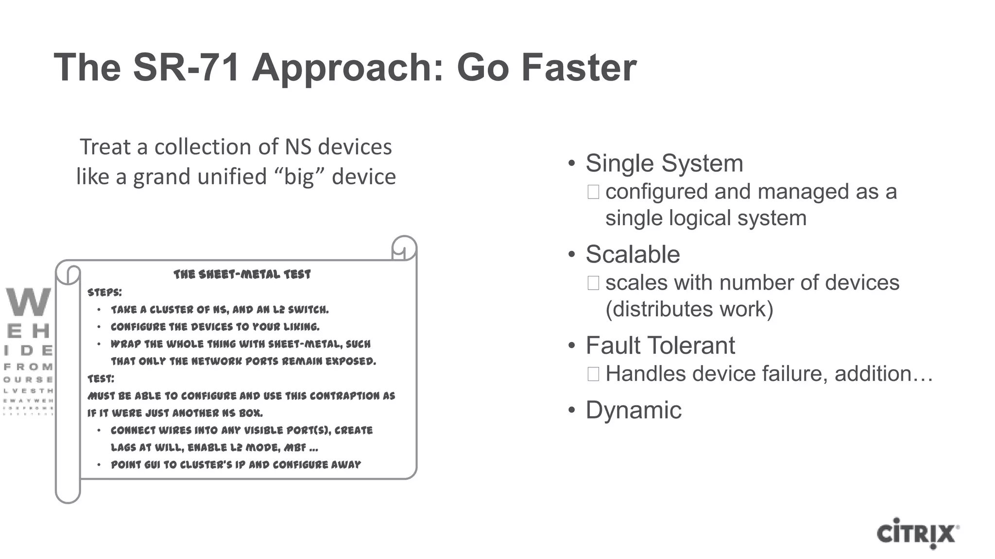 The SR-71 Approach: Go Faster
  Treat a collection of NS devices
                                                          • Single System
 like a grand unified “big” device
                                                           ᵒconfigured and managed as a
                                                            single logical system
                                                          • Scalable
                 The Sheet-metal Test
  Steps:
                                                           ᵒscales with number of devices
   • Take a cluster of NS, and an L2 switch.                (distributes work)
   • Configure the devices to your liking.
   • Wrap the whole thing with sheet-metal, such
      that only the network ports remain exposed.
                                                          • Fault Tolerant
  Test:                                                    ᵒHandles device failure, addition…
  Must be able to configure and use this contraption as
  if it were just another NS box.                         • Dynamic
   • connect wires into any visible port(s), create
      LAGs at will, enable L2 mode, MBF …
   • point GUI to Cluster’s IP and configure away
 