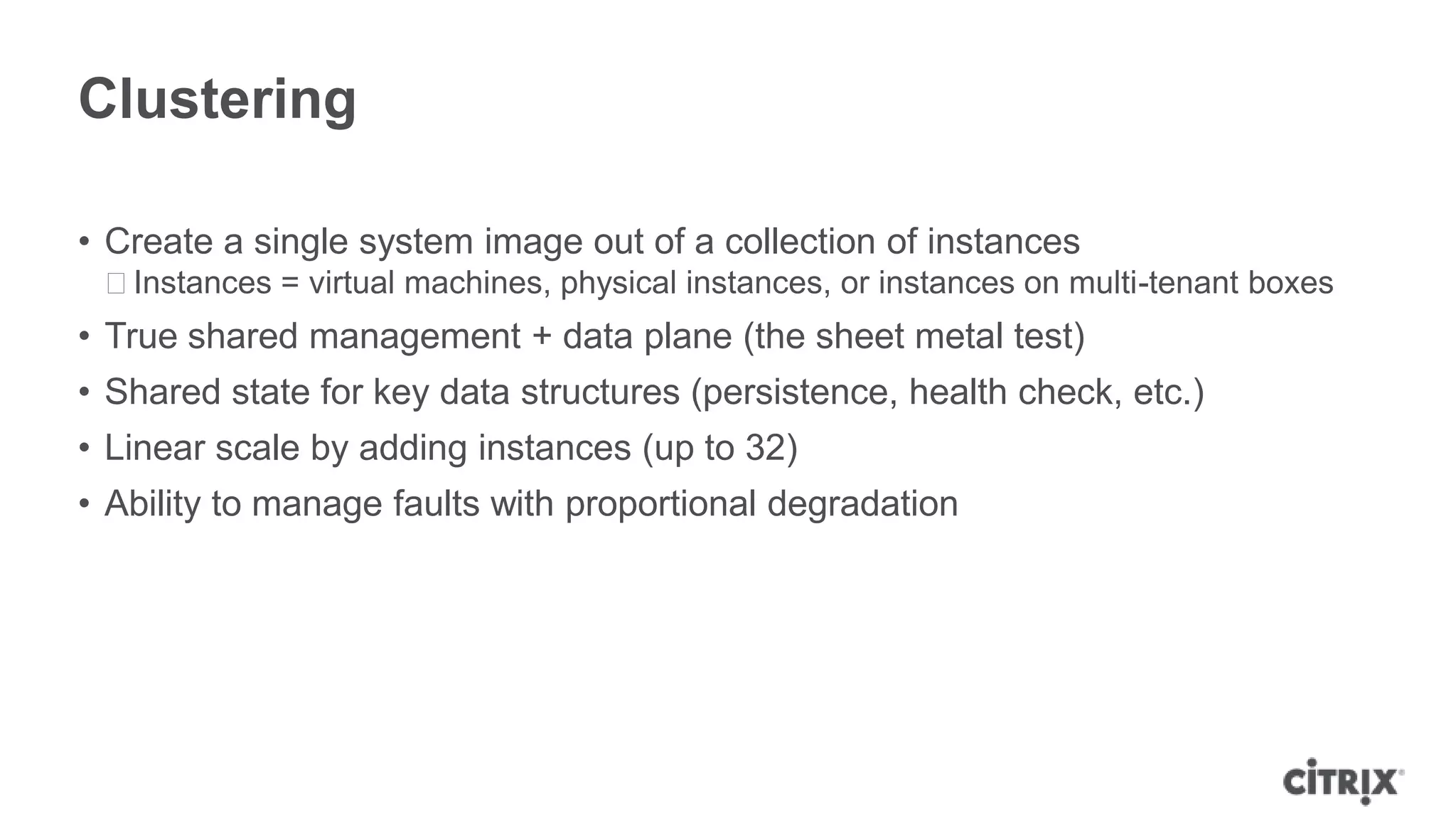 Clustering

• Create a single system image out of a collection of instances
 ᵒInstances = virtual machines, physical instances, or instances on multi-tenant boxes
• True shared management + data plane (the sheet metal test)
• Shared state for key data structures (persistence, health check, etc.)
• Linear scale by adding instances (up to 32)
• Ability to manage faults with proportional degradation
 