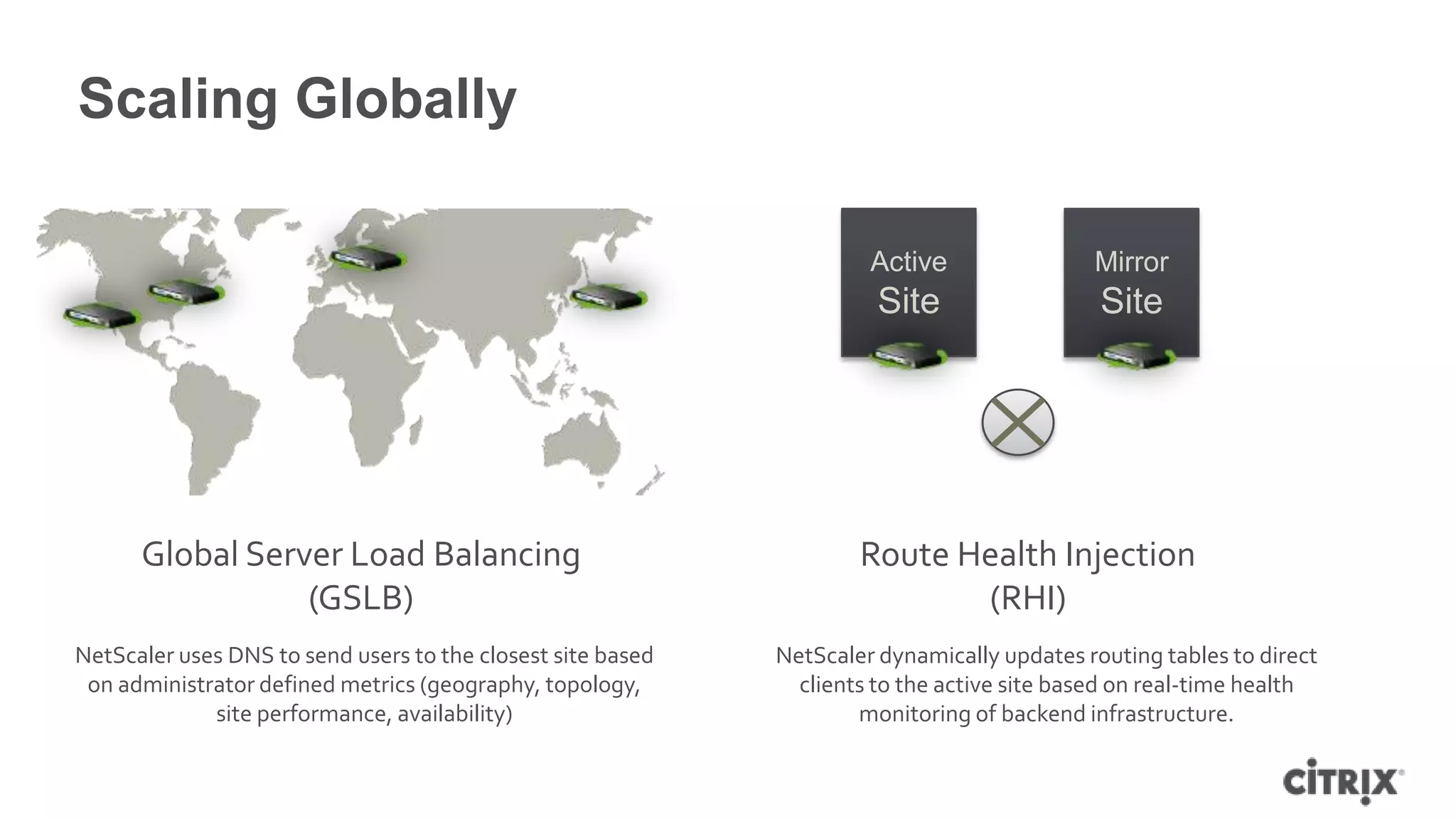 Scaling Globally

                                                                      Active                Mirror
                                                                       Site                  Site




      Global Server Load Balancing                                   Route Health Injection
                 (GSLB)                                                     (RHI)
NetScaler uses DNS to send users to the closest site based   NetScaler dynamically updates routing tables to direct
 on administrator defined metrics (geography, topology,        clients to the active site based on real-time health
             site performance, availability)                         monitoring of backend infrastructure.
 