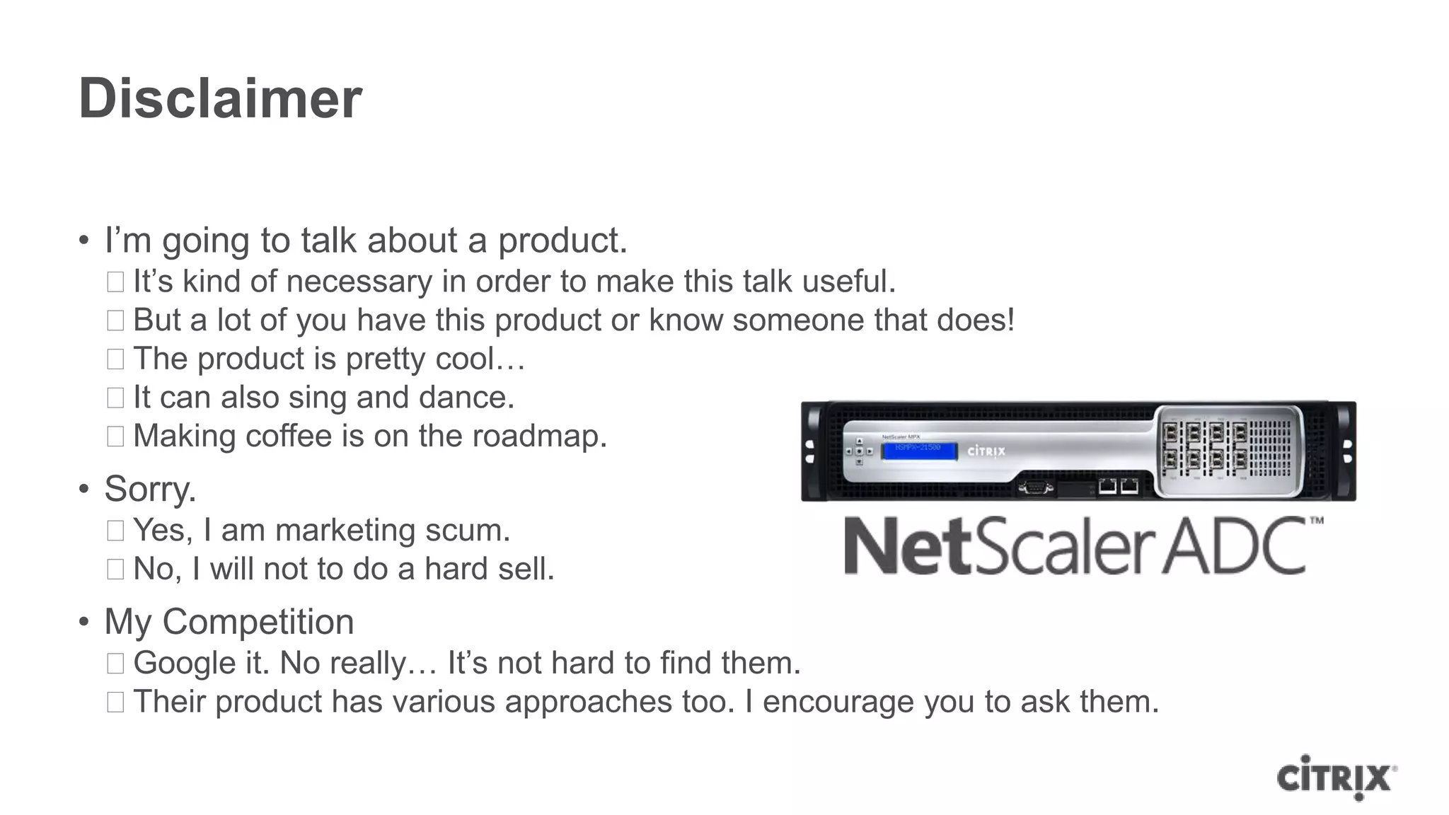 Disclaimer

• I’m going to talk about a product.
 ᵒIt’s kind of necessary in order to make this talk useful.
 ᵒBut a lot of you have this product or know someone that does!
 ᵒThe product is pretty cool…
 ᵒIt can also sing and dance.
 ᵒMaking coffee is on the roadmap.
• Sorry.
 ᵒYes, I am marketing scum.
 ᵒNo, I will not to do a hard sell.
• My Competition
 ᵒGoogle it. No really… It’s not hard to find them.
 ᵒTheir product has various approaches too. I encourage you to ask them.
 