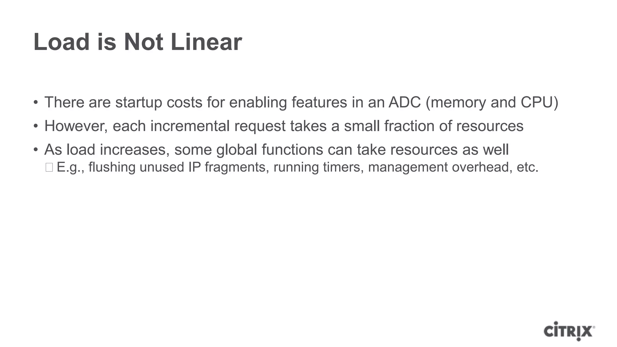Load is Not Linear

• There are startup costs for enabling features in an ADC (memory and CPU)
• However, each incremental request takes a small fraction of resources
• As load increases, some global functions can take resources as well
 ᵒE.g., flushing unused IP fragments, running timers, management overhead, etc.
 