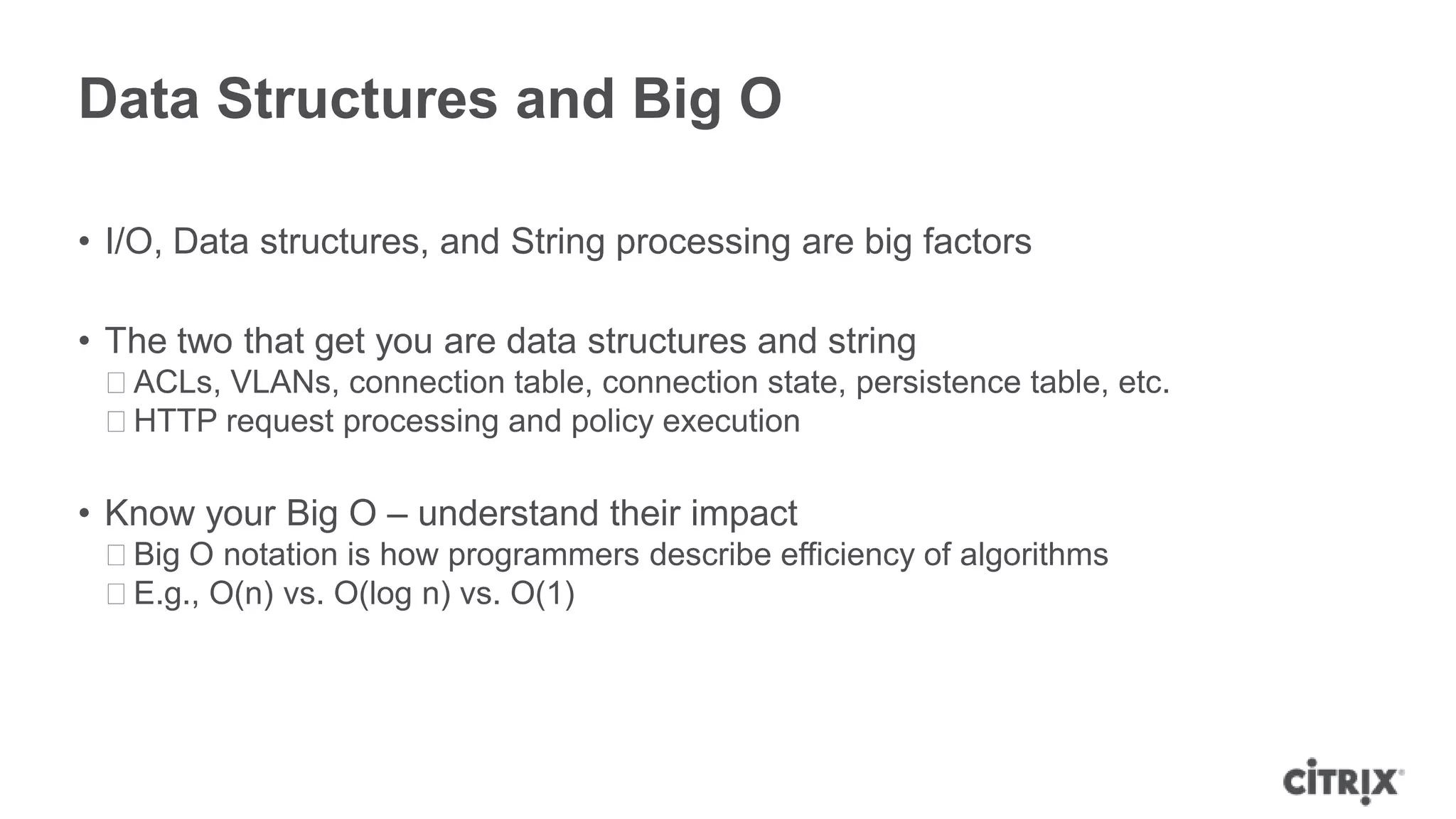 Data Structures and Big O

• I/O, Data structures, and String processing are big factors

• The two that get you are data structures and string
 ᵒACLs, VLANs, connection table, connection state, persistence table, etc.
 ᵒHTTP request processing and policy execution

• Know your Big O – understand their impact
 ᵒBig O notation is how programmers describe efficiency of algorithms
 ᵒE.g., O(n) vs. O(log n) vs. O(1)
 