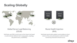 Scaling Globally

                                                                      Active                Mirror
                                                                       Site                  Site




      Global Server Load Balancing                                   Route Health Injection
                 (GSLB)                                                     (RHI)
NetScaler uses DNS to send users to the closest site based   NetScaler dynamically updates routing tables to direct
 on administrator defined metrics (geography, topology,        clients to the active site based on real-time health
             site performance, availability)                         monitoring of backend infrastructure.
 