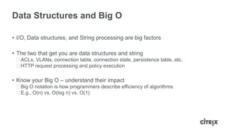 Data Structures and Big O

• I/O, Data structures, and String processing are big factors

• The two that get you are data structures and string
 ᵒACLs, VLANs, connection table, connection state, persistence table, etc.
 ᵒHTTP request processing and policy execution

• Know your Big O – understand their impact
 ᵒBig O notation is how programmers describe efficiency of algorithms
 ᵒE.g., O(n) vs. O(log n) vs. O(1)
 