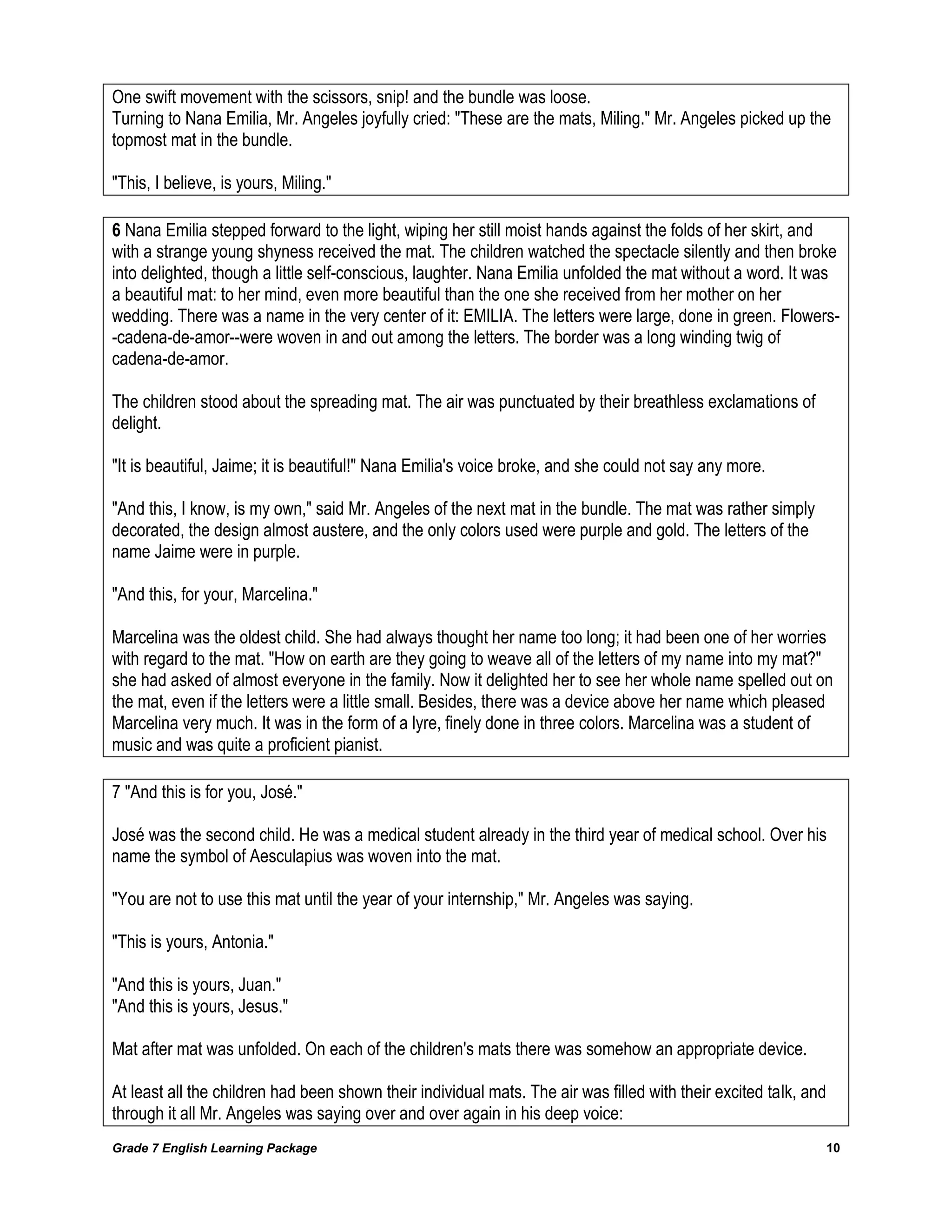 Grade 7 English Learning Package 
10 
One swift movement with the scissors, snip! and the bundle was loose. 
Turning to Nana Emilia, Mr. Angeles joyfully cried: "These are the mats, Miling." Mr. Angeles picked up the topmost mat in the bundle. 
"This, I believe, is yours, Miling." 
6 Nana Emilia stepped forward to the light, wiping her still moist hands against the folds of her skirt, and with a strange young shyness received the mat. The children watched the spectacle silently and then broke into delighted, though a little self-conscious, laughter. Nana Emilia unfolded the mat without a word. It was a beautiful mat: to her mind, even more beautiful than the one she received from her mother on her wedding. There was a name in the very center of it: EMILIA. The letters were large, done in green. Flowers- -cadena-de-amor--were woven in and out among the letters. The border was a long winding twig of cadena-de-amor. 
The children stood about the spreading mat. The air was punctuated by their breathless exclamations of delight. 
"It is beautiful, Jaime; it is beautiful!" Nana Emilia's voice broke, and she could not say any more. 
"And this, I know, is my own," said Mr. Angeles of the next mat in the bundle. The mat was rather simply decorated, the design almost austere, and the only colors used were purple and gold. The letters of the name Jaime were in purple. 
"And this, for your, Marcelina." 
Marcelina was the oldest child. She had always thought her name too long; it had been one of her worries with regard to the mat. "How on earth are they going to weave all of the letters of my name into my mat?" she had asked of almost everyone in the family. Now it delighted her to see her whole name spelled out on the mat, even if the letters were a little small. Besides, there was a device above her name which pleased Marcelina very much. It was in the form of a lyre, finely done in three colors. Marcelina was a student of music and was quite a proficient pianist. 
7 "And this is for you, José." 
José was the second child. He was a medical student already in the third year of medical school. Over his name the symbol of Aesculapius was woven into the mat. 
"You are not to use this mat until the year of your internship," Mr. Angeles was saying. 
"This is yours, Antonia." 
"And this is yours, Juan." 
"And this is yours, Jesus." 
Mat after mat was unfolded. On each of the children's mats there was somehow an appropriate device. 
At least all the children had been shown their individual mats. The air was filled with their excited talk, and through it all Mr. Angeles was saying over and over again in his deep voice:  