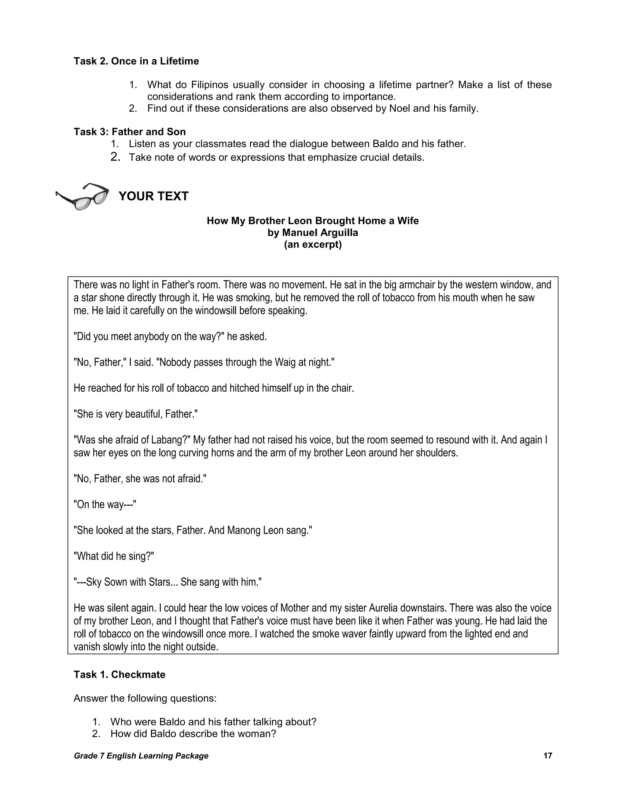 Grade 7 English Learning Package 
17 
Task 2. Once in a Lifetime 
1. What do Filipinos usually consider in choosing a lifetime partner? Make a list of these considerations and rank them according to importance. 
2. Find out if these considerations are also observed by Noel and his family. 
Task 3: Father and Son 
1. Listen as your classmates read the dialogue between Baldo and his father. 
2. Take note of words or expressions that emphasize crucial details. 
YOUR TEXT 
How My Brother Leon Brought Home a Wife 
by Manuel Arguilla 
(an excerpt) 
There was no light in Father's room. There was no movement. He sat in the big armchair by the western window, and a star shone directly through it. He was smoking, but he removed the roll of tobacco from his mouth when he saw me. He laid it carefully on the windowsill before speaking. "Did you meet anybody on the way?" he asked. "No, Father," I said. "Nobody passes through the Waig at night." He reached for his roll of tobacco and hitched himself up in the chair. "She is very beautiful, Father." "Was she afraid of Labang?" My father had not raised his voice, but the room seemed to resound with it. And again I saw her eyes on the long curving horns and the arm of my brother Leon around her shoulders. "No, Father, she was not afraid." "On the way---" "She looked at the stars, Father. And Manong Leon sang." "What did he sing?" "---Sky Sown with Stars... She sang with him." He was silent again. I could hear the low voices of Mother and my sister Aurelia downstairs. There was also the voice of my brother Leon, and I thought that Father's voice must have been like it when Father was young. He had laid the roll of tobacco on the windowsill once more. I watched the smoke waver faintly upward from the lighted end and vanish slowly into the night outside. 
Task 1. Checkmate 
Answer the following questions: 
1. Who were Baldo and his father talking about? 
2. How did Baldo describe the woman?  