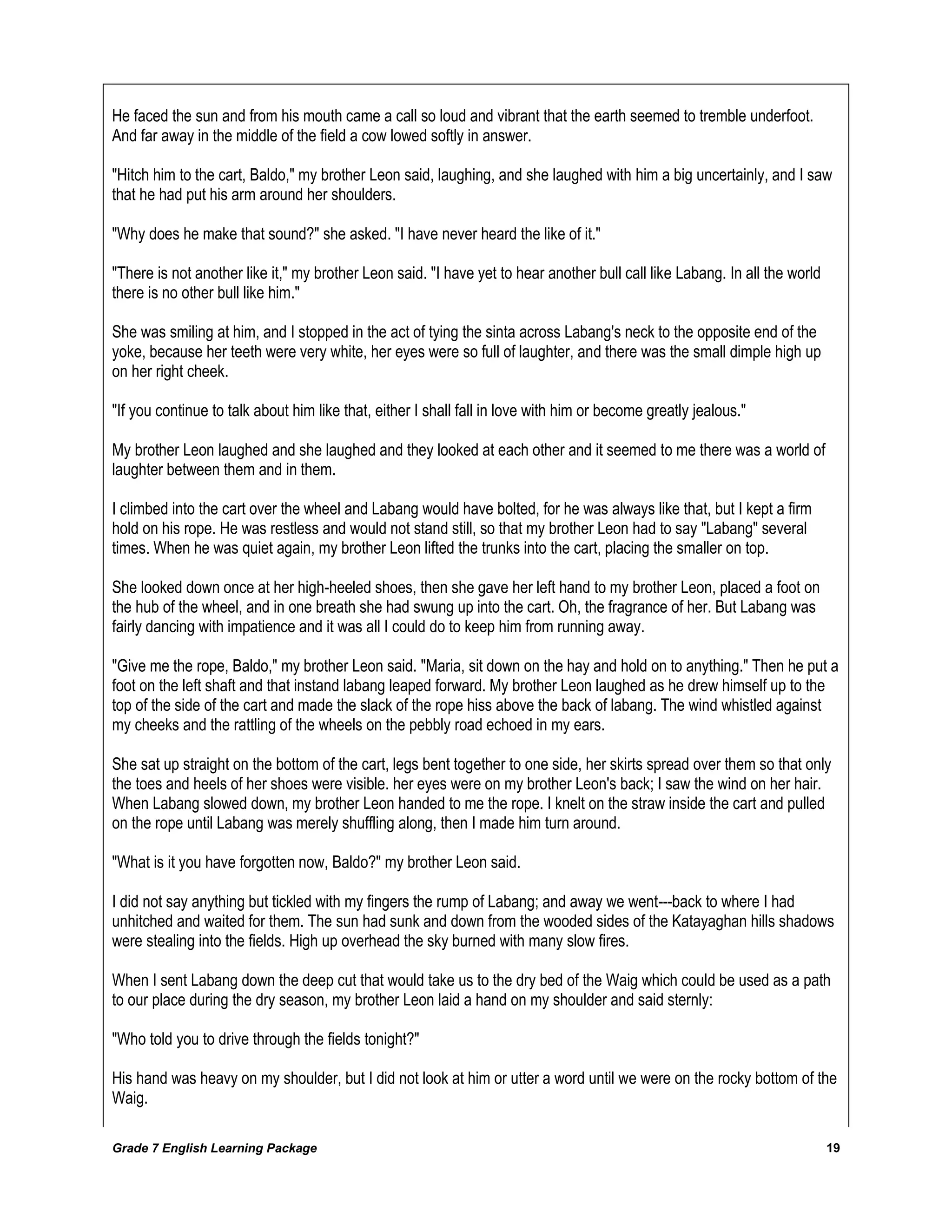 Grade 7 English Learning Package 
19 
He faced the sun and from his mouth came a call so loud and vibrant that the earth seemed to tremble underfoot. And far away in the middle of the field a cow lowed softly in answer. "Hitch him to the cart, Baldo," my brother Leon said, laughing, and she laughed with him a big uncertainly, and I saw that he had put his arm around her shoulders. "Why does he make that sound?" she asked. "I have never heard the like of it." "There is not another like it," my brother Leon said. "I have yet to hear another bull call like Labang. In all the world there is no other bull like him." She was smiling at him, and I stopped in the act of tying the sinta across Labang's neck to the opposite end of the yoke, because her teeth were very white, her eyes were so full of laughter, and there was the small dimple high up on her right cheek. "If you continue to talk about him like that, either I shall fall in love with him or become greatly jealous." My brother Leon laughed and she laughed and they looked at each other and it seemed to me there was a world of laughter between them and in them. I climbed into the cart over the wheel and Labang would have bolted, for he was always like that, but I kept a firm hold on his rope. He was restless and would not stand still, so that my brother Leon had to say "Labang" several times. When he was quiet again, my brother Leon lifted the trunks into the cart, placing the smaller on top. She looked down once at her high-heeled shoes, then she gave her left hand to my brother Leon, placed a foot on the hub of the wheel, and in one breath she had swung up into the cart. Oh, the fragrance of her. But Labang was fairly dancing with impatience and it was all I could do to keep him from running away. "Give me the rope, Baldo," my brother Leon said. "Maria, sit down on the hay and hold on to anything." Then he put a foot on the left shaft and that instand labang leaped forward. My brother Leon laughed as he drew himself up to the top of the side of the cart and made the slack of the rope hiss above the back of labang. The wind whistled against my cheeks and the rattling of the wheels on the pebbly road echoed in my ears. She sat up straight on the bottom of the cart, legs bent together to one side, her skirts spread over them so that only the toes and heels of her shoes were visible. her eyes were on my brother Leon's back; I saw the wind on her hair. When Labang slowed down, my brother Leon handed to me the rope. I knelt on the straw inside the cart and pulled on the rope until Labang was merely shuffling along, then I made him turn around. "What is it you have forgotten now, Baldo?" my brother Leon said. I did not say anything but tickled with my fingers the rump of Labang; and away we went---back to where I had unhitched and waited for them. The sun had sunk and down from the wooded sides of the Katayaghan hills shadows were stealing into the fields. High up overhead the sky burned with many slow fires. When I sent Labang down the deep cut that would take us to the dry bed of the Waig which could be used as a path to our place during the dry season, my brother Leon laid a hand on my shoulder and said sternly: "Who told you to drive through the fields tonight?" His hand was heavy on my shoulder, but I did not look at him or utter a word until we were on the rocky bottom of the Waig.  