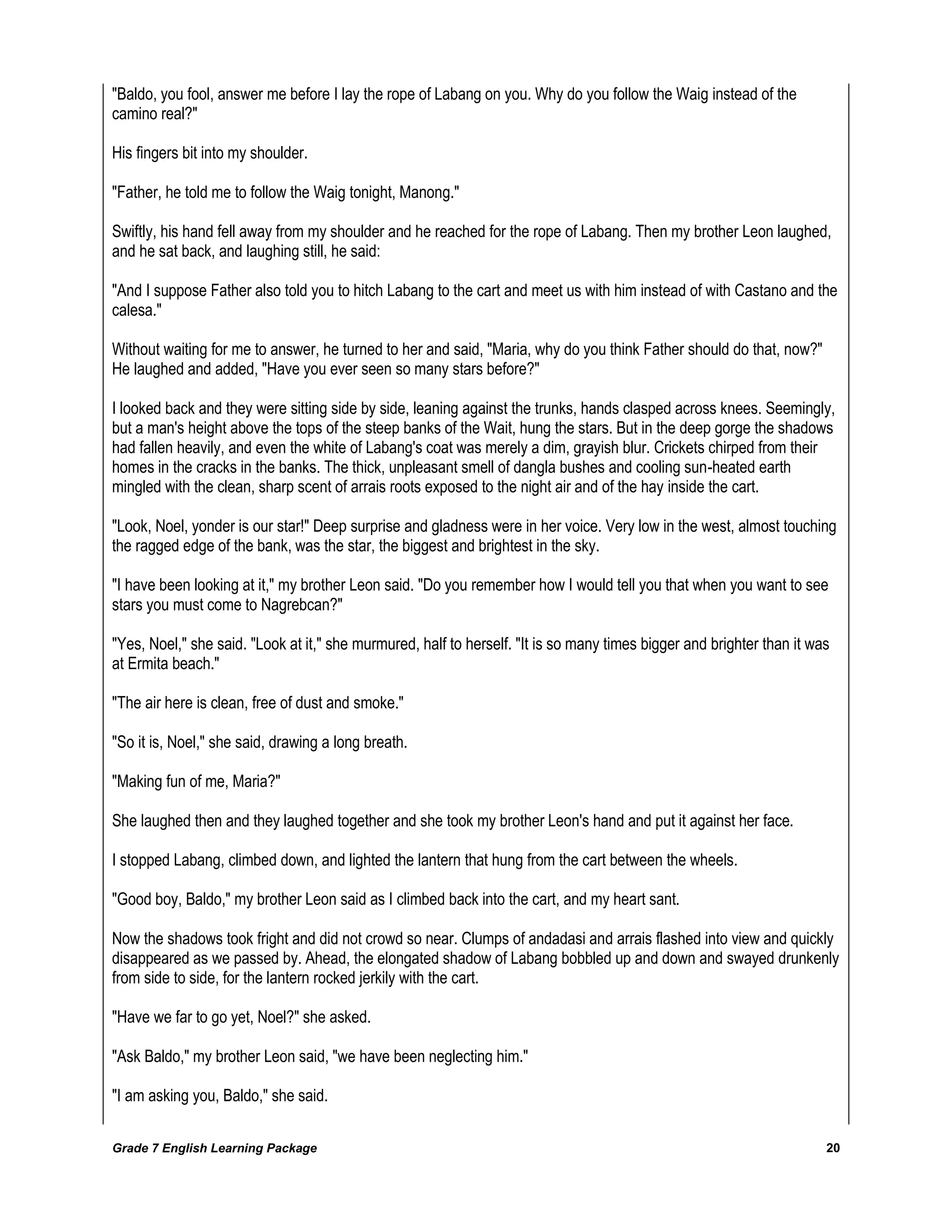 Grade 7 English Learning Package 
20 
"Baldo, you fool, answer me before I lay the rope of Labang on you. Why do you follow the Waig instead of the camino real?" His fingers bit into my shoulder. "Father, he told me to follow the Waig tonight, Manong." Swiftly, his hand fell away from my shoulder and he reached for the rope of Labang. Then my brother Leon laughed, and he sat back, and laughing still, he said: "And I suppose Father also told you to hitch Labang to the cart and meet us with him instead of with Castano and the calesa." Without waiting for me to answer, he turned to her and said, "Maria, why do you think Father should do that, now?" He laughed and added, "Have you ever seen so many stars before?" I looked back and they were sitting side by side, leaning against the trunks, hands clasped across knees. Seemingly, but a man's height above the tops of the steep banks of the Wait, hung the stars. But in the deep gorge the shadows had fallen heavily, and even the white of Labang's coat was merely a dim, grayish blur. Crickets chirped from their homes in the cracks in the banks. The thick, unpleasant smell of dangla bushes and cooling sun-heated earth mingled with the clean, sharp scent of arrais roots exposed to the night air and of the hay inside the cart. "Look, Noel, yonder is our star!" Deep surprise and gladness were in her voice. Very low in the west, almost touching the ragged edge of the bank, was the star, the biggest and brightest in the sky. "I have been looking at it," my brother Leon said. "Do you remember how I would tell you that when you want to see stars you must come to Nagrebcan?" "Yes, Noel," she said. "Look at it," she murmured, half to herself. "It is so many times bigger and brighter than it was at Ermita beach." "The air here is clean, free of dust and smoke." "So it is, Noel," she said, drawing a long breath. "Making fun of me, Maria?" She laughed then and they laughed together and she took my brother Leon's hand and put it against her face. I stopped Labang, climbed down, and lighted the lantern that hung from the cart between the wheels. "Good boy, Baldo," my brother Leon said as I climbed back into the cart, and my heart sant. Now the shadows took fright and did not crowd so near. Clumps of andadasi and arrais flashed into view and quickly disappeared as we passed by. Ahead, the elongated shadow of Labang bobbled up and down and swayed drunkenly from side to side, for the lantern rocked jerkily with the cart. "Have we far to go yet, Noel?" she asked. "Ask Baldo," my brother Leon said, "we have been neglecting him." "I am asking you, Baldo," she said.  