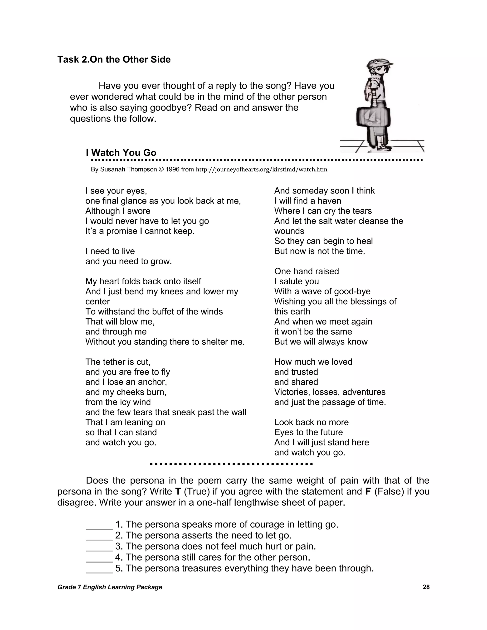 Grade 7 English Learning Package 
28 
Task 2.On the Other Side 
I Watch You Go 
By Susanah Thompson © 1996 from http://journeyofhearts.org/kirstimd/watch.htm 
Does the persona in the poem carry the same weight of pain with that of the persona in the song? Write T (True) if you agree with the statement and F (False) if you disagree. Write your answer in a one-half lengthwise sheet of paper. 
_____ 1. The persona speaks more of courage in letting go. 
_____ 2. The persona asserts the need to let go. 
_____ 3. The persona does not feel much hurt or pain. 
_____ 4. The persona still cares for the other person. 
_____ 5. The persona treasures everything they have been through. 
I see your eyes, 
one final glance as you look back at me, 
Although I swore 
I would never have to let you go 
It‘s a promise I cannot keep. 
I need to live 
and you need to grow. 
My heart folds back onto itself 
And I just bend my knees and lower my center 
To withstand the buffet of the winds 
That will blow me, 
and through me 
Without you standing there to shelter me. 
The tether is cut, 
and you are free to fly 
and I lose an anchor, 
and my cheeks burn, 
from the icy wind 
and the few tears that sneak past the wall 
That I am leaning on 
so that I can stand 
and watch you go. 
And someday soon I think 
I will find a haven 
Where I can cry the tears 
And let the salt water cleanse the wounds 
So they can begin to heal 
But now is not the time. 
One hand raised 
I salute you 
With a wave of good-bye 
Wishing you all the blessings of this earth 
And when we meet again 
it won‘t be the same 
But we will always know 
How much we loved 
and trusted 
and shared 
Victories, losses, adventures 
and just the passage of time. 
Look back no more 
Eyes to the future 
And I will just stand here 
and watch you go. 
Have you ever thought of a reply to the song? Have you ever wondered what could be in the mind of the other person who is also saying goodbye? Read on and answer the questions the follow. 
 