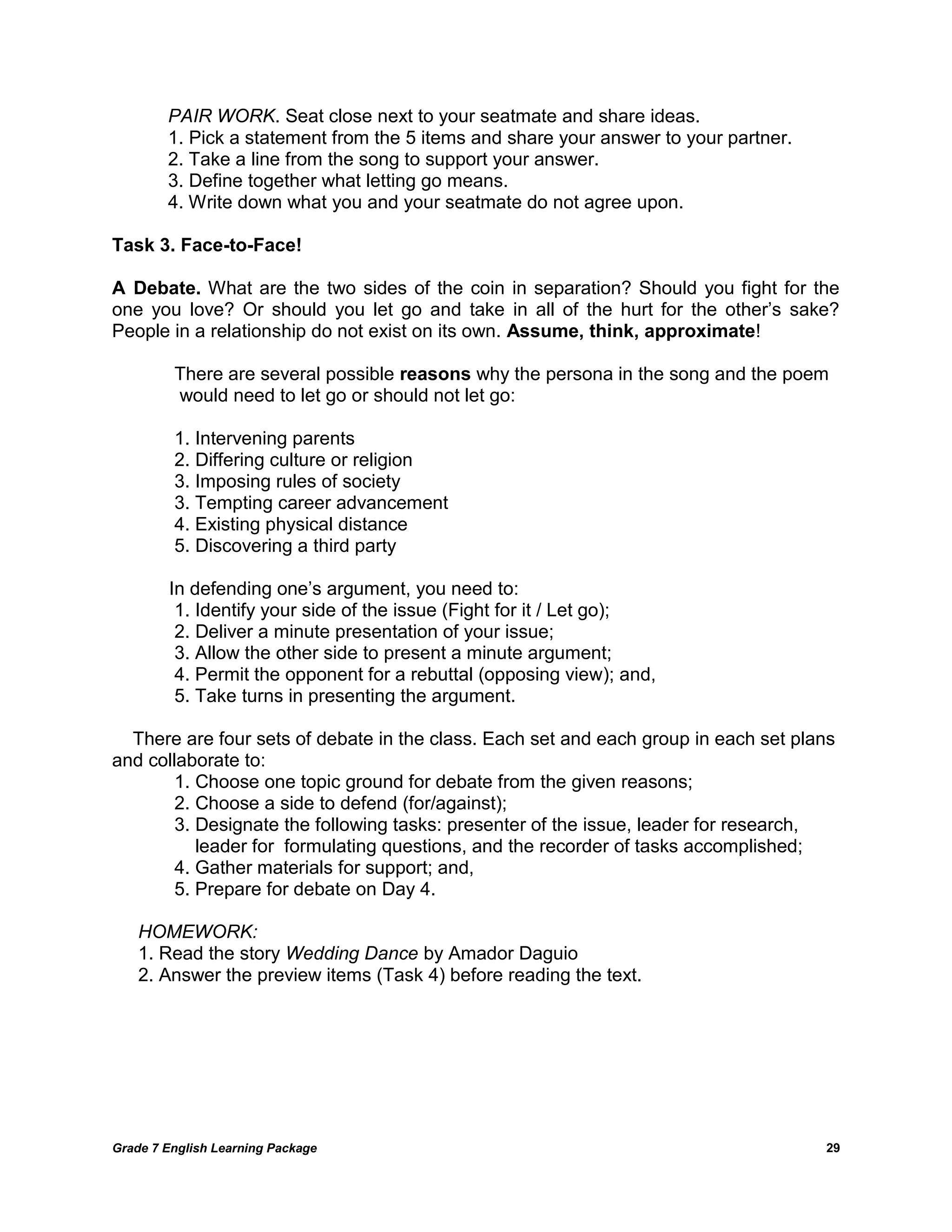 Grade 7 English Learning Package 
29 
PAIR WORK. Seat close next to your seatmate and share ideas. 
1. Pick a statement from the 5 items and share your answer to your partner. 
2. Take a line from the song to support your answer. 
3. Define together what letting go means. 
4. Write down what you and your seatmate do not agree upon. 
Task 3. Face-to-Face! 
A Debate. What are the two sides of the coin in separation? Should you fight for the one you love? Or should you let go and take in all of the hurt for the other‘s sake? People in a relationship do not exist on its own. Assume, think, approximate! 
There are several possible reasons why the persona in the song and the poem 
would need to let go or should not let go: 
1. Intervening parents 
2. Differing culture or religion 
3. Imposing rules of society 
3. Tempting career advancement 
4. Existing physical distance 
5. Discovering a third party 
In defending one‘s argument, you need to: 
1. Identify your side of the issue (Fight for it / Let go); 
2. Deliver a minute presentation of your issue; 
3. Allow the other side to present a minute argument; 
4. Permit the opponent for a rebuttal (opposing view); and, 
5. Take turns in presenting the argument. 
There are four sets of debate in the class. Each set and each group in each set plans and collaborate to: 
1. Choose one topic ground for debate from the given reasons; 
2. Choose a side to defend (for/against); 
3. Designate the following tasks: presenter of the issue, leader for research, 
leader for formulating questions, and the recorder of tasks accomplished; 
4. Gather materials for support; and, 
5. Prepare for debate on Day 4. 
HOMEWORK: 
1. Read the story Wedding Dance by Amador Daguio 
2. Answer the preview items (Task 4) before reading the text. 
 