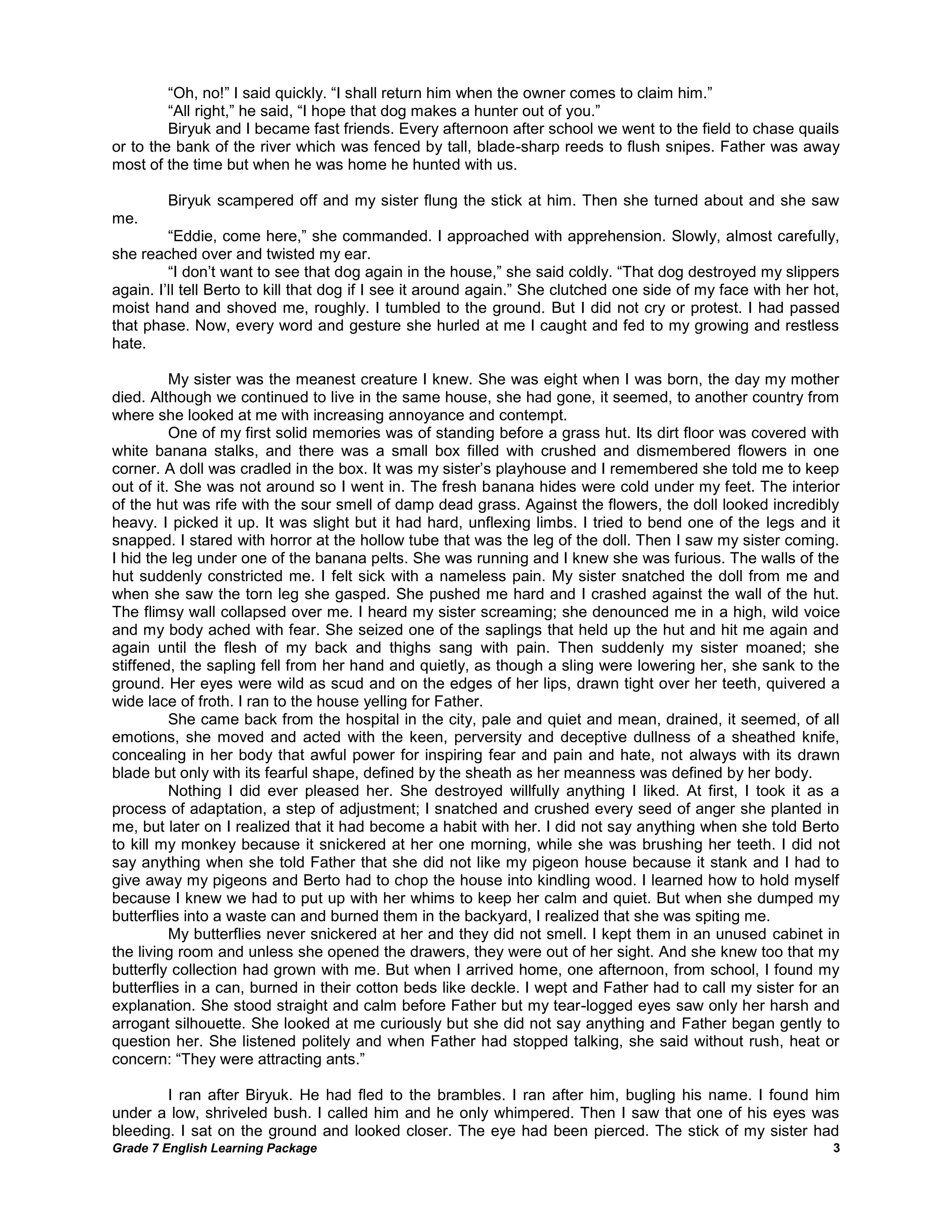 Grade 7 English Learning Package 
3 
―Oh, no!‖ I said quickly. ―I shall return him when the owner comes to claim him.‖ 
―All right,‖ he said, ―I hope that dog makes a hunter out of you.‖ 
Biryuk and I became fast friends. Every afternoon after school we went to the field to chase quails or to the bank of the river which was fenced by tall, blade-sharp reeds to flush snipes. Father was away most of the time but when he was home he hunted with us. 
Biryuk scampered off and my sister flung the stick at him. Then she turned about and she saw me. 
―Eddie, come here,‖ she commanded. I approached with apprehension. Slowly, almost carefully, she reached over and twisted my ear. 
―I don‘t want to see that dog again in the house,‖ she said coldly. ―That dog destroyed my slippers again. I‘ll tell Berto to kill that dog if I see it around again.‖ She clutched one side of my face with her hot, moist hand and shoved me, roughly. I tumbled to the ground. But I did not cry or protest. I had passed that phase. Now, every word and gesture she hurled at me I caught and fed to my growing and restless hate. 
My sister was the meanest creature I knew. She was eight when I was born, the day my mother died. Although we continued to live in the same house, she had gone, it seemed, to another country from where she looked at me with increasing annoyance and contempt. 
One of my first solid memories was of standing before a grass hut. Its dirt floor was covered with white banana stalks, and there was a small box filled with crushed and dismembered flowers in one corner. A doll was cradled in the box. It was my sister‘s playhouse and I remembered she told me to keep out of it. She was not around so I went in. The fresh banana hides were cold under my feet. The interior of the hut was rife with the sour smell of damp dead grass. Against the flowers, the doll looked incredibly heavy. I picked it up. It was slight but it had hard, unflexing limbs. I tried to bend one of the legs and it snapped. I stared with horror at the hollow tube that was the leg of the doll. Then I saw my sister coming. I hid the leg under one of the banana pelts. She was running and I knew she was furious. The walls of the hut suddenly constricted me. I felt sick with a nameless pain. My sister snatched the doll from me and when she saw the torn leg she gasped. She pushed me hard and I crashed against the wall of the hut. The flimsy wall collapsed over me. I heard my sister screaming; she denounced me in a high, wild voice and my body ached with fear. She seized one of the saplings that held up the hut and hit me again and again until the flesh of my back and thighs sang with pain. Then suddenly my sister moaned; she stiffened, the sapling fell from her hand and quietly, as though a sling were lowering her, she sank to the ground. Her eyes were wild as scud and on the edges of her lips, drawn tight over her teeth, quivered a wide lace of froth. I ran to the house yelling for Father. 
She came back from the hospital in the city, pale and quiet and mean, drained, it seemed, of all emotions, she moved and acted with the keen, perversity and deceptive dullness of a sheathed knife, concealing in her body that awful power for inspiring fear and pain and hate, not always with its drawn blade but only with its fearful shape, defined by the sheath as her meanness was defined by her body. 
Nothing I did ever pleased her. She destroyed willfully anything I liked. At first, I took it as a process of adaptation, a step of adjustment; I snatched and crushed every seed of anger she planted in me, but later on I realized that it had become a habit with her. I did not say anything when she told Berto to kill my monkey because it snickered at her one morning, while she was brushing her teeth. I did not say anything when she told Father that she did not like my pigeon house because it stank and I had to give away my pigeons and Berto had to chop the house into kindling wood. I learned how to hold myself because I knew we had to put up with her whims to keep her calm and quiet. But when she dumped my butterflies into a waste can and burned them in the backyard, I realized that she was spiting me. 
My butterflies never snickered at her and they did not smell. I kept them in an unused cabinet in the living room and unless she opened the drawers, they were out of her sight. And she knew too that my butterfly collection had grown with me. But when I arrived home, one afternoon, from school, I found my butterflies in a can, burned in their cotton beds like deckle. I wept and Father had to call my sister for an explanation. She stood straight and calm before Father but my tear-logged eyes saw only her harsh and arrogant silhouette. She looked at me curiously but she did not say anything and Father began gently to question her. She listened politely and when Father had stopped talking, she said without rush, heat or concern: ―They were attracting ants.‖ 
I ran after Biryuk. He had fled to the brambles. I ran after him, bugling his name. I found him under a low, shriveled bush. I called him and he only whimpered. Then I saw that one of his eyes was bleeding. I sat on the ground and looked closer. The eye had been pierced. The stick of my sister had  