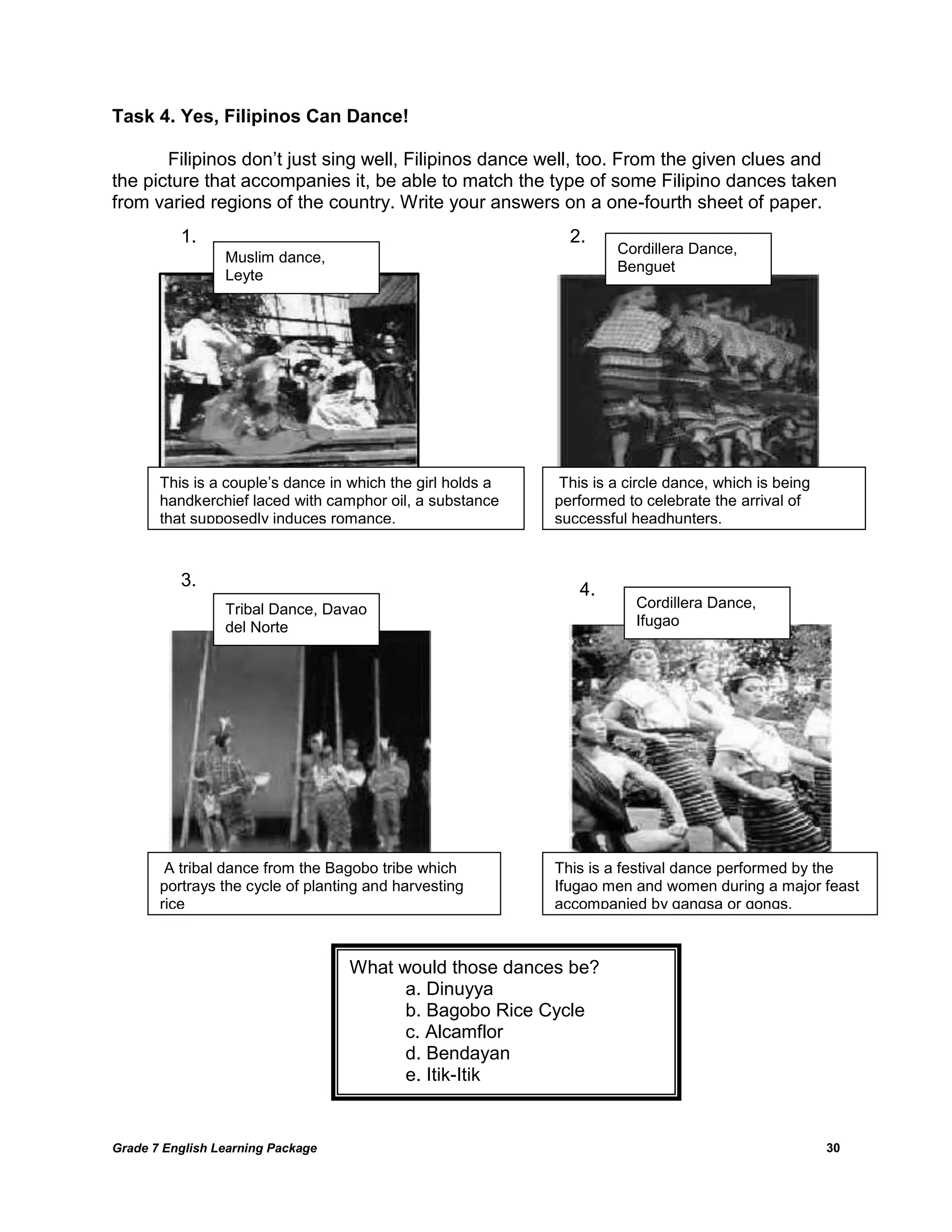 Grade 7 English Learning Package 
30 
Task 4. Yes, Filipinos Can Dance! 
Filipinos don‘t just sing well, Filipinos dance well, too. From the given clues and the picture that accompanies it, be able to match the type of some Filipino dances taken from varied regions of the country. Write your answers on a one-fourth sheet of paper. 
What would those dances be? 
a. Dinuyya 
b. Bagobo Rice Cycle 
c. Alcamflor 
d. Bendayan 
e. Itik-Itik 
This is a couple‘s dance in which the girl holds a handkerchief laced with camphor oil, a substance that supposedly induces romance. 
1. 
Muslim dance, Leyte 
This is a circle dance, which is being performed to celebrate the arrival of successful headhunters. 
2. 
Cordillera Dance, Benguet 
A tribal dance from the Bagobo tribe which portrays the cycle of planting and harvesting rice 
3. 
Tribal Dance, Davao del Norte 
This is a festival dance performed by the Ifugao men and women during a major feast accompanied by gangsa or gongs. 
4. 
Cordillera Dance, 
Ifugao 
 