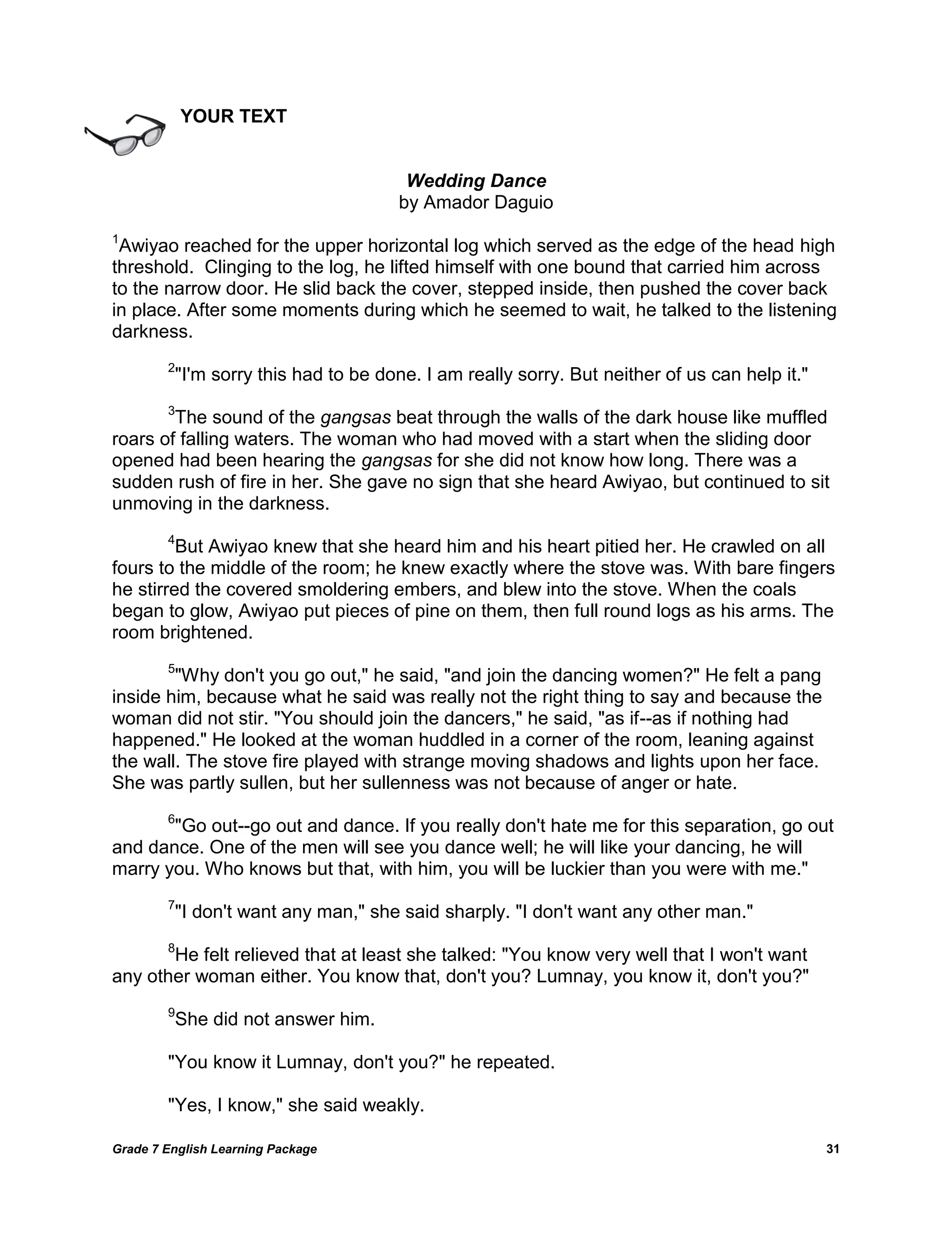 Grade 7 English Learning Package 
31 
YOUR TEXT 
Wedding Dance 
by Amador Daguio 
1Awiyao reached for the upper horizontal log which served as the edge of the head high threshold. Clinging to the log, he lifted himself with one bound that carried him across to the narrow door. He slid back the cover, stepped inside, then pushed the cover back in place. After some moments during which he seemed to wait, he talked to the listening darkness. 2"I'm sorry this had to be done. I am really sorry. But neither of us can help it." 3The sound of the gangsas beat through the walls of the dark house like muffled roars of falling waters. The woman who had moved with a start when the sliding door opened had been hearing the gangsas for she did not know how long. There was a sudden rush of fire in her. She gave no sign that she heard Awiyao, but continued to sit unmoving in the darkness. 4But Awiyao knew that she heard him and his heart pitied her. He crawled on all fours to the middle of the room; he knew exactly where the stove was. With bare fingers he stirred the covered smoldering embers, and blew into the stove. When the coals began to glow, Awiyao put pieces of pine on them, then full round logs as his arms. The room brightened. 5"Why don't you go out," he said, "and join the dancing women?" He felt a pang inside him, because what he said was really not the right thing to say and because the woman did not stir. "You should join the dancers," he said, "as if--as if nothing had happened." He looked at the woman huddled in a corner of the room, leaning against the wall. The stove fire played with strange moving shadows and lights upon her face. She was partly sullen, but her sullenness was not because of anger or hate. 6"Go out--go out and dance. If you really don't hate me for this separation, go out and dance. One of the men will see you dance well; he will like your dancing, he will marry you. Who knows but that, with him, you will be luckier than you were with me." 7"I don't want any man," she said sharply. "I don't want any other man." 8He felt relieved that at least she talked: "You know very well that I won't want any other woman either. You know that, don't you? Lumnay, you know it, don't you?" 9She did not answer him. "You know it Lumnay, don't you?" he repeated. "Yes, I know," she said weakly.  