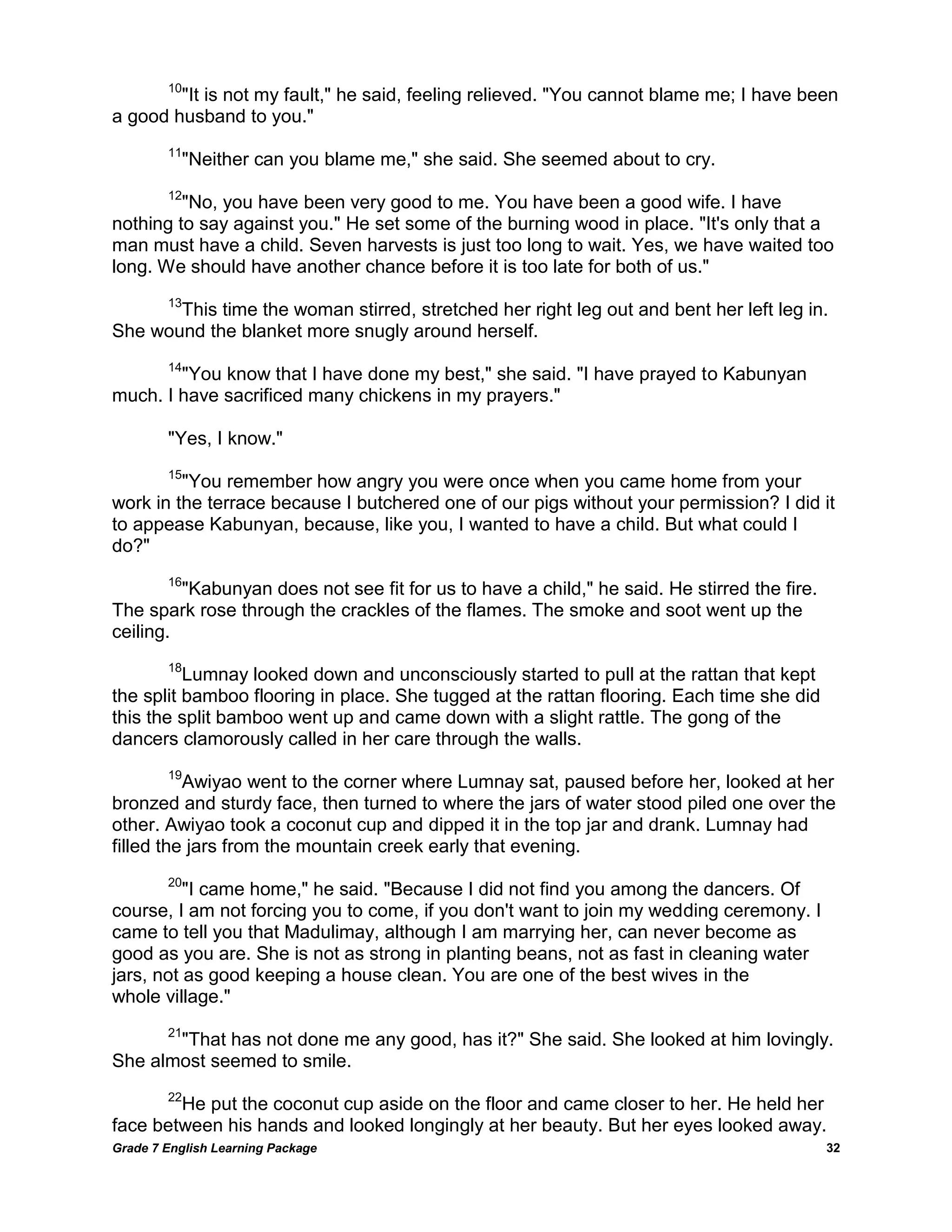 Grade 7 English Learning Package 
32 
10"It is not my fault," he said, feeling relieved. "You cannot blame me; I have been a good husband to you." 11"Neither can you blame me," she said. She seemed about to cry. 12"No, you have been very good to me. You have been a good wife. I have nothing to say against you." He set some of the burning wood in place. "It's only that a man must have a child. Seven harvests is just too long to wait. Yes, we have waited too long. We should have another chance before it is too late for both of us." 13This time the woman stirred, stretched her right leg out and bent her left leg in. She wound the blanket more snugly around herself. 14"You know that I have done my best," she said. "I have prayed to Kabunyan much. I have sacrificed many chickens in my prayers." "Yes, I know." 15"You remember how angry you were once when you came home from your work in the terrace because I butchered one of our pigs without your permission? I did it to appease Kabunyan, because, like you, I wanted to have a child. But what could I do?" 16"Kabunyan does not see fit for us to have a child," he said. He stirred the fire. The spark rose through the crackles of the flames. The smoke and soot went up the ceiling. 18Lumnay looked down and unconsciously started to pull at the rattan that kept the split bamboo flooring in place. She tugged at the rattan flooring. Each time she did this the split bamboo went up and came down with a slight rattle. The gong of the dancers clamorously called in her care through the walls. 19Awiyao went to the corner where Lumnay sat, paused before her, looked at her bronzed and sturdy face, then turned to where the jars of water stood piled one over the other. Awiyao took a coconut cup and dipped it in the top jar and drank. Lumnay had filled the jars from the mountain creek early that evening. 20"I came home," he said. "Because I did not find you among the dancers. Of course, I am not forcing you to come, if you don't want to join my wedding ceremony. I came to tell you that Madulimay, although I am marrying her, can never become as good as you are. She is not as strong in planting beans, not as fast in cleaning water jars, not as good keeping a house clean. You are one of the best wives in the whole village." 21"That has not done me any good, has it?" She said. She looked at him lovingly. She almost seemed to smile. 22He put the coconut cup aside on the floor and came closer to her. He held her face between his hands and looked longingly at her beauty. But her eyes looked away.  