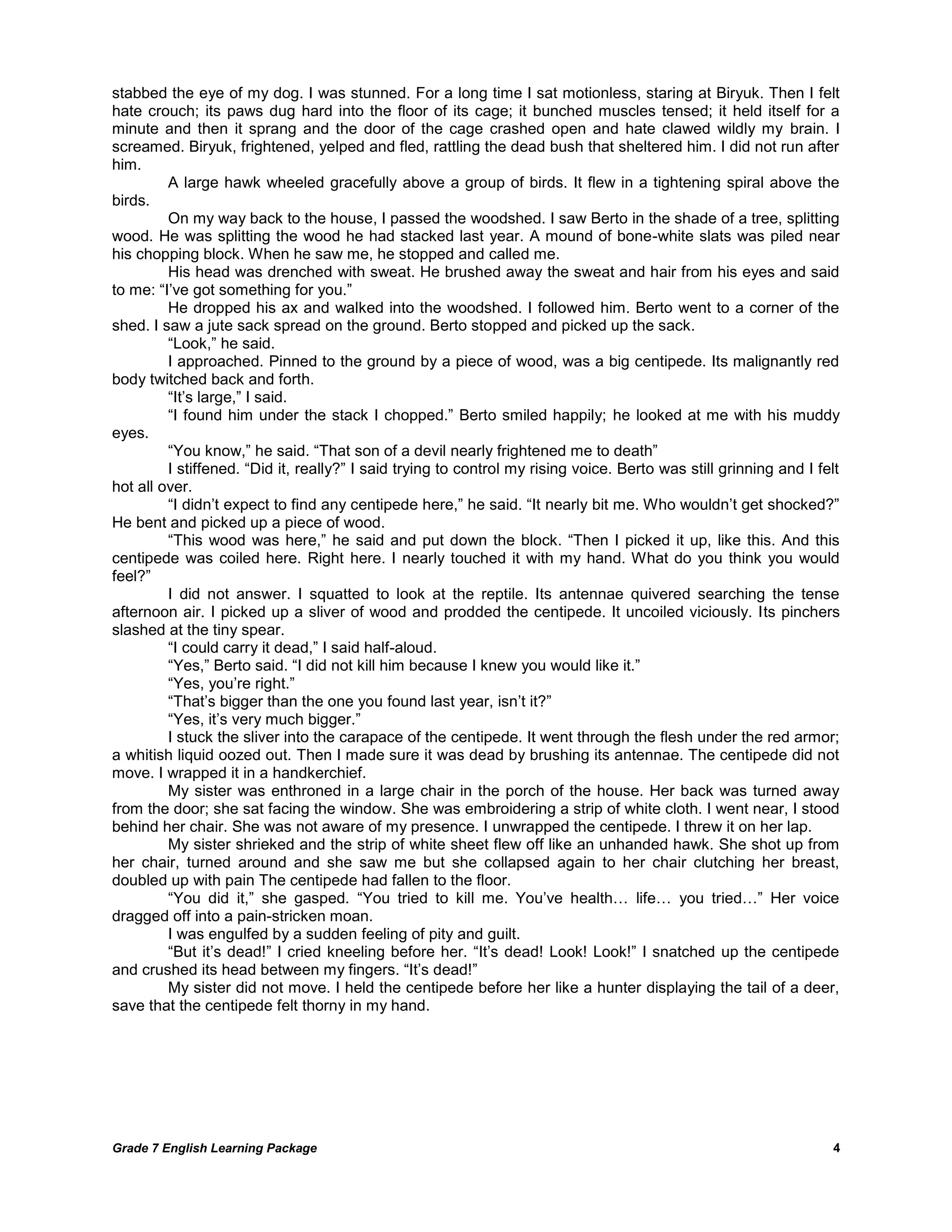 Grade 7 English Learning Package 
4 
stabbed the eye of my dog. I was stunned. For a long time I sat motionless, staring at Biryuk. Then I felt hate crouch; its paws dug hard into the floor of its cage; it bunched muscles tensed; it held itself for a minute and then it sprang and the door of the cage crashed open and hate clawed wildly my brain. I screamed. Biryuk, frightened, yelped and fled, rattling the dead bush that sheltered him. I did not run after him. 
A large hawk wheeled gracefully above a group of birds. It flew in a tightening spiral above the birds. 
On my way back to the house, I passed the woodshed. I saw Berto in the shade of a tree, splitting wood. He was splitting the wood he had stacked last year. A mound of bone-white slats was piled near his chopping block. When he saw me, he stopped and called me. 
His head was drenched with sweat. He brushed away the sweat and hair from his eyes and said to me: ―I‘ve got something for you.‖ 
He dropped his ax and walked into the woodshed. I followed him. Berto went to a corner of the shed. I saw a jute sack spread on the ground. Berto stopped and picked up the sack. 
―Look,‖ he said. 
I approached. Pinned to the ground by a piece of wood, was a big centipede. Its malignantly red body twitched back and forth. 
―It‘s large,‖ I said. 
―I found him under the stack I chopped.‖ Berto smiled happily; he looked at me with his muddy eyes. 
―You know,‖ he said. ―That son of a devil nearly frightened me to death‖ 
I stiffened. ―Did it, really?‖ I said trying to control my rising voice. Berto was still grinning and I felt hot all over. 
―I didn‘t expect to find any centipede here,‖ he said. ―It nearly bit me. Who wouldn‘t get shocked?‖ He bent and picked up a piece of wood. 
―This wood was here,‖ he said and put down the block. ―Then I picked it up, like this. And this centipede was coiled here. Right here. I nearly touched it with my hand. What do you think you would feel?‖ 
I did not answer. I squatted to look at the reptile. Its antennae quivered searching the tense afternoon air. I picked up a sliver of wood and prodded the centipede. It uncoiled viciously. Its pinchers slashed at the tiny spear. 
―I could carry it dead,‖ I said half-aloud. 
―Yes,‖ Berto said. ―I did not kill him because I knew you would like it.‖ 
―Yes, you‘re right.‖ 
―That‘s bigger than the one you found last year, isn‘t it?‖ 
―Yes, it‘s very much bigger.‖ 
I stuck the sliver into the carapace of the centipede. It went through the flesh under the red armor; a whitish liquid oozed out. Then I made sure it was dead by brushing its antennae. The centipede did not move. I wrapped it in a handkerchief. 
My sister was enthroned in a large chair in the porch of the house. Her back was turned away from the door; she sat facing the window. She was embroidering a strip of white cloth. I went near, I stood behind her chair. She was not aware of my presence. I unwrapped the centipede. I threw it on her lap. 
My sister shrieked and the strip of white sheet flew off like an unhanded hawk. She shot up from her chair, turned around and she saw me but she collapsed again to her chair clutching her breast, doubled up with pain The centipede had fallen to the floor. 
―You did it,‖ she gasped. ―You tried to kill me. You‘ve health… life… you tried…‖ Her voice dragged off into a pain-stricken moan. 
I was engulfed by a sudden feeling of pity and guilt. 
―But it‘s dead!‖ I cried kneeling before her. ―It‘s dead! Look! Look!‖ I snatched up the centipede and crushed its head between my fingers. ―It‘s dead!‖ 
My sister did not move. I held the centipede before her like a hunter displaying the tail of a deer, save that the centipede felt thorny in my hand. 
 