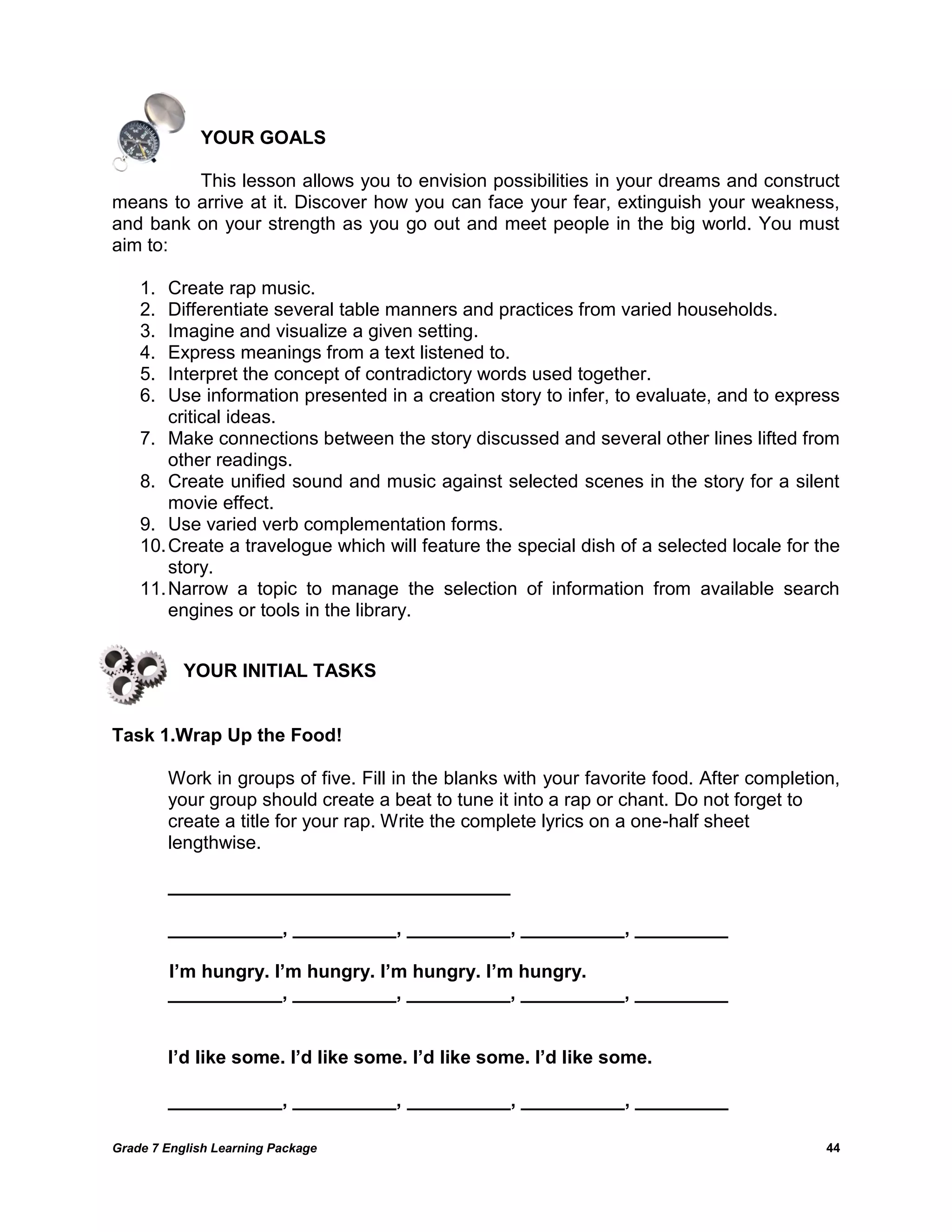 Grade 7 English Learning Package 
44 
YOUR GOALS 
This lesson allows you to envision possibilities in your dreams and construct means to arrive at it. Discover how you can face your fear, extinguish your weakness, and bank on your strength as you go out and meet people in the big world. You must aim to: 
1. Create rap music. 
2. Differentiate several table manners and practices from varied households. 
3. Imagine and visualize a given setting. 
4. Express meanings from a text listened to. 
5. Interpret the concept of contradictory words used together. 
6. Use information presented in a creation story to infer, to evaluate, and to express critical ideas. 
7. Make connections between the story discussed and several other lines lifted from other readings. 
8. Create unified sound and music against selected scenes in the story for a silent movie effect. 
9. Use varied verb complementation forms. 
10. Create a travelogue which will feature the special dish of a selected locale for the story. 
11. Narrow a topic to manage the selection of information from available search engines or tools in the library. 
YOUR INITIAL TASKS 
Task 1.Wrap Up the Food! 
Work in groups of five. Fill in the blanks with your favorite food. After completion, your group should create a beat to tune it into a rap or chant. Do not forget to 
create a title for your rap. Write the complete lyrics on a one-half sheet 
lengthwise. 
_________________________________ 
___________, __________, __________, __________, _________ 
I’m hungry. I’m hungry. I’m hungry. I’m hungry. 
___________, __________, __________, __________, _________ 
I’d like some. I’d like some. I’d like some. I’d like some. 
___________, __________, __________, __________, _________ 
 