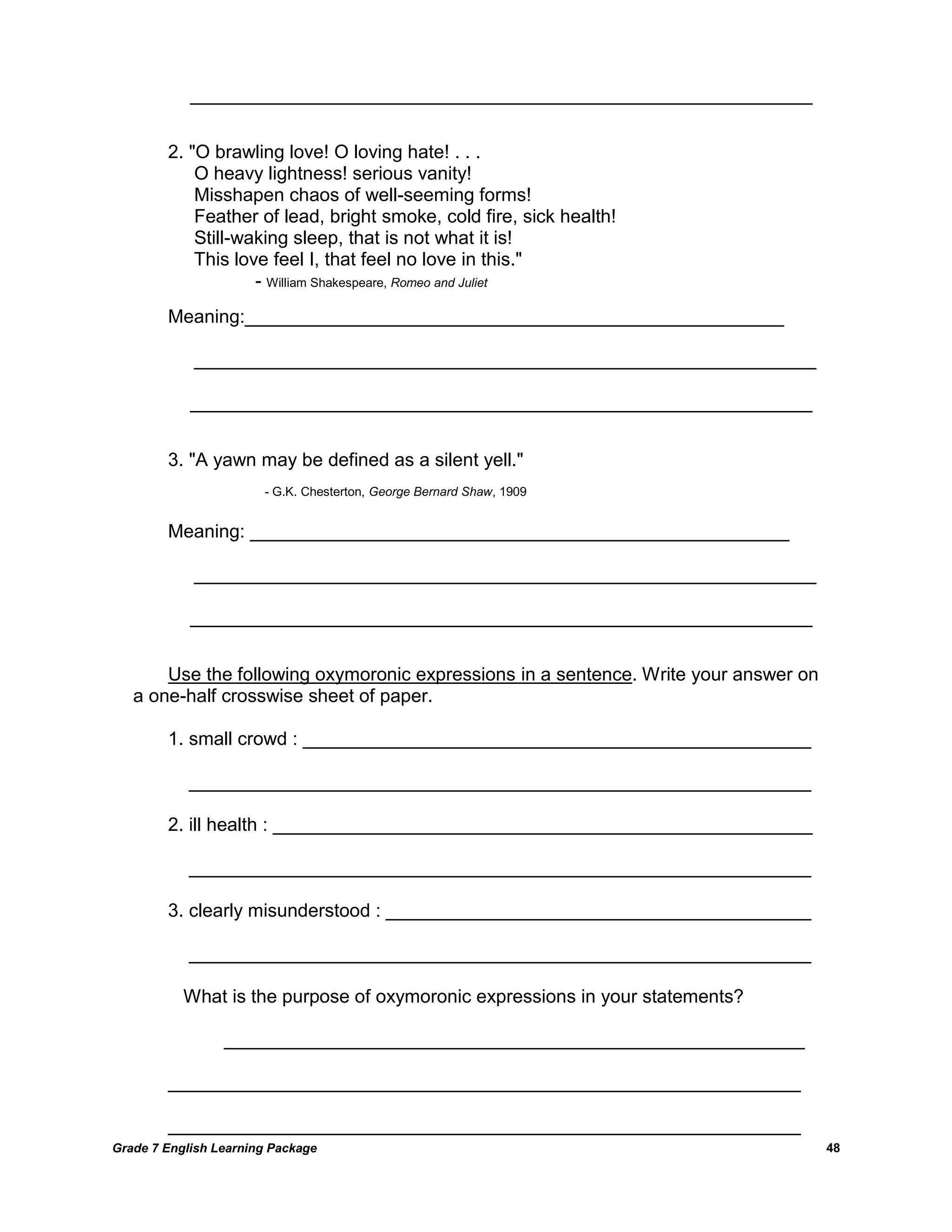 Grade 7 English Learning Package 
48 
____________________________________________________________ 2. "O brawling love! O loving hate! . . . O heavy lightness! serious vanity! Misshapen chaos of well-seeming forms! Feather of lead, bright smoke, cold fire, sick health! Still-waking sleep, that is not what it is! This love feel I, that feel no love in this." - William Shakespeare, Romeo and Juliet Meaning:____________________________________________________ ____________________________________________________________ ____________________________________________________________ 3. "A yawn may be defined as a silent yell." - G.K. Chesterton, George Bernard Shaw, 1909 Meaning: ____________________________________________________ ____________________________________________________________ ____________________________________________________________ Use the following oxymoronic expressions in a sentence. Write your answer on a one-half crosswise sheet of paper. 1. small crowd : _________________________________________________ ____________________________________________________________ 2. ill health : ____________________________________________________ ____________________________________________________________ 3. clearly misunderstood : _________________________________________ ____________________________________________________________ What is the purpose of oxymoronic expressions in your statements? ________________________________________________________ _____________________________________________________________ _____________________________________________________________  