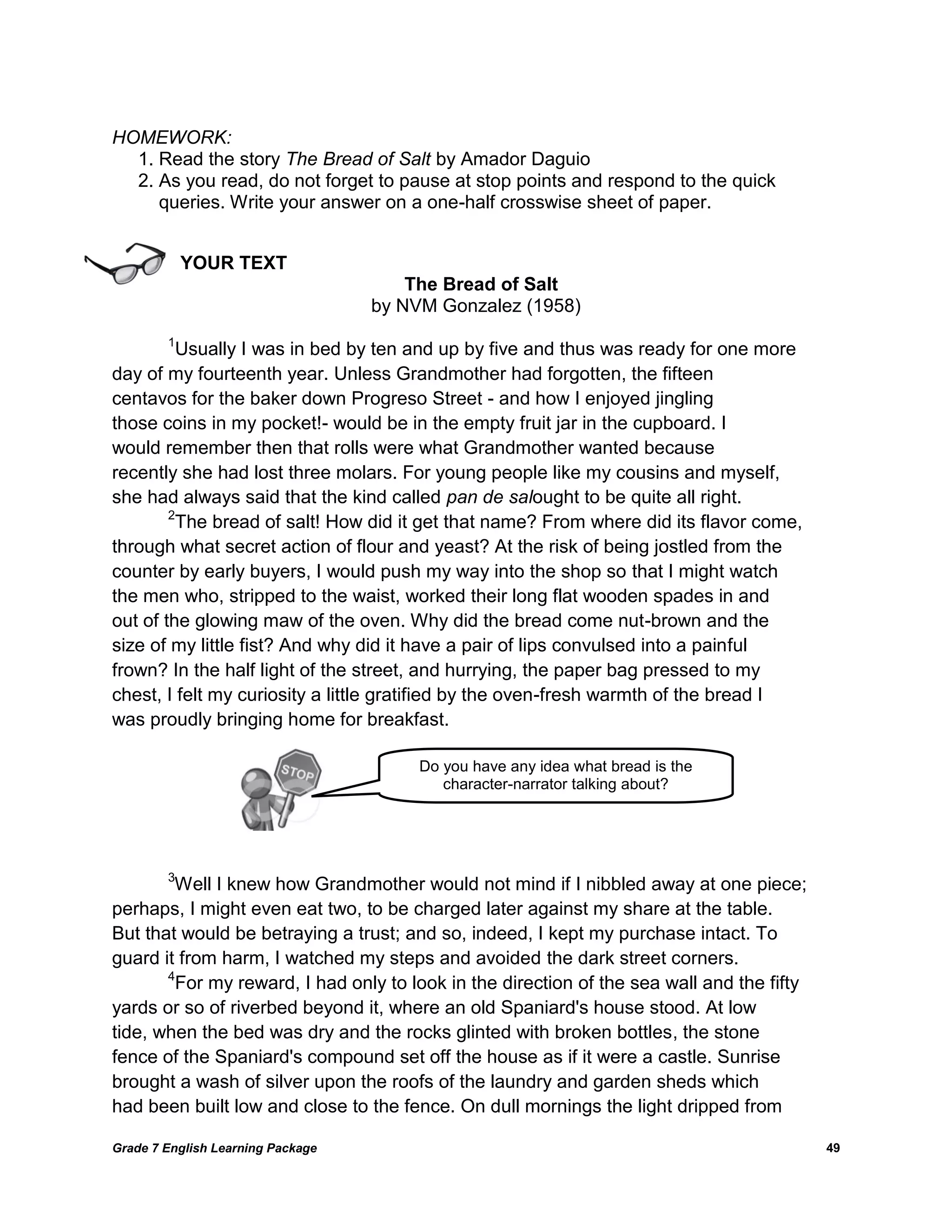 Grade 7 English Learning Package 
49 
HOMEWORK: 
1. Read the story The Bread of Salt by Amador Daguio 
2. As you read, do not forget to pause at stop points and respond to the quick 
queries. Write your answer on a one-half crosswise sheet of paper. 
YOUR TEXT 
The Bread of Salt 
by NVM Gonzalez (1958) 
1Usually I was in bed by ten and up by five and thus was ready for one more 
day of my fourteenth year. Unless Grandmother had forgotten, the fifteen 
centavos for the baker down Progreso Street - and how I enjoyed jingling 
those coins in my pocket!- would be in the empty fruit jar in the cupboard. I 
would remember then that rolls were what Grandmother wanted because 
recently she had lost three molars. For young people like my cousins and myself, 
she had always said that the kind called pan de salought to be quite all right. 
2The bread of salt! How did it get that name? From where did its flavor come, 
through what secret action of flour and yeast? At the risk of being jostled from the 
counter by early buyers, I would push my way into the shop so that I might watch 
the men who, stripped to the waist, worked their long flat wooden spades in and 
out of the glowing maw of the oven. Why did the bread come nut-brown and the 
size of my little fist? And why did it have a pair of lips convulsed into a painful 
frown? In the half light of the street, and hurrying, the paper bag pressed to my 
chest, I felt my curiosity a little gratified by the oven-fresh warmth of the bread I 
was proudly bringing home for breakfast. 
3Well I knew how Grandmother would not mind if I nibbled away at one piece; 
perhaps, I might even eat two, to be charged later against my share at the table. 
But that would be betraying a trust; and so, indeed, I kept my purchase intact. To 
guard it from harm, I watched my steps and avoided the dark street corners. 
4For my reward, I had only to look in the direction of the sea wall and the fifty 
yards or so of riverbed beyond it, where an old Spaniard's house stood. At low 
tide, when the bed was dry and the rocks glinted with broken bottles, the stone 
fence of the Spaniard's compound set off the house as if it were a castle. Sunrise 
brought a wash of silver upon the roofs of the laundry and garden sheds which 
had been built low and close to the fence. On dull mornings the light dripped from 
Do you have any idea what bread is the character-narrator talking about?  