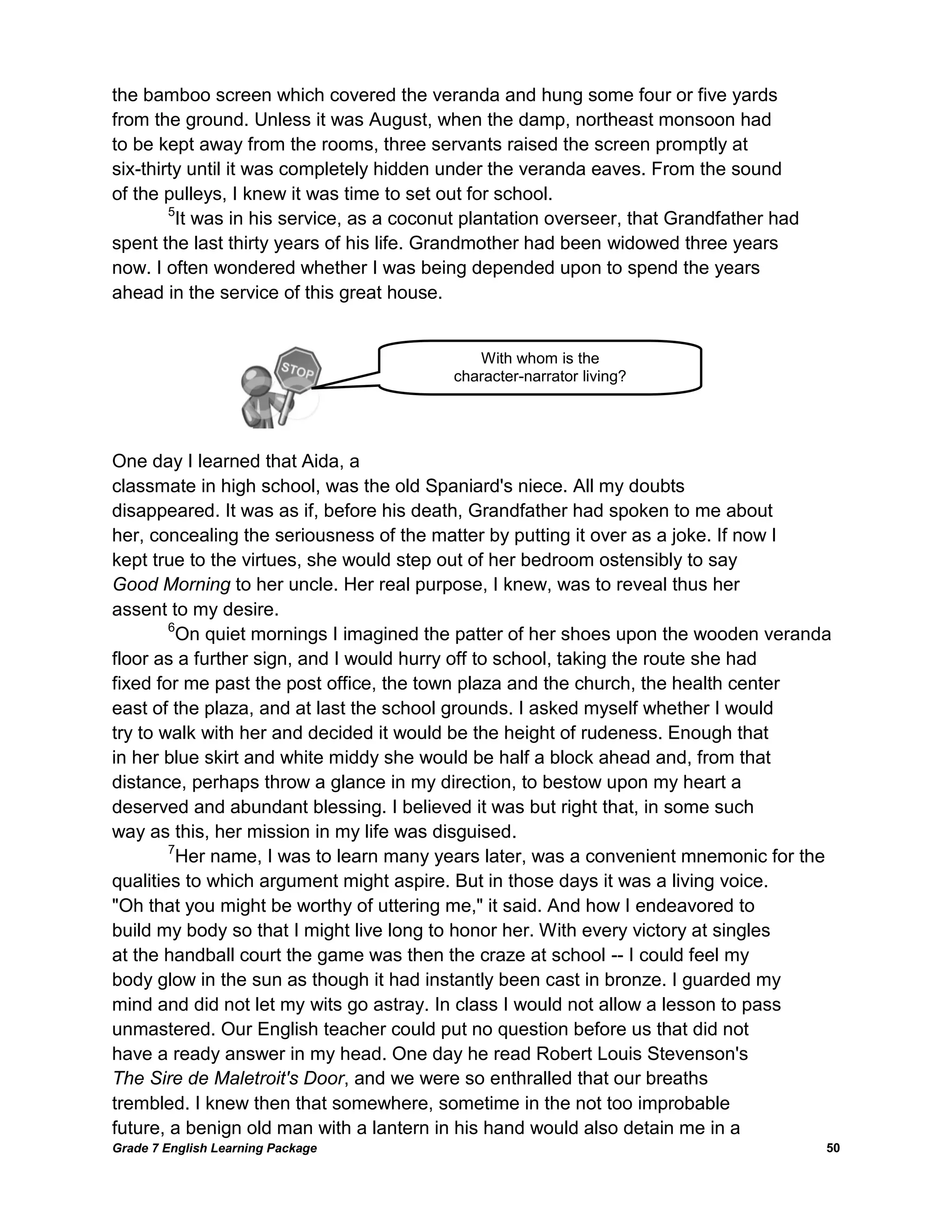 Grade 7 English Learning Package 
50 
the bamboo screen which covered the veranda and hung some four or five yards 
from the ground. Unless it was August, when the damp, northeast monsoon had 
to be kept away from the rooms, three servants raised the screen promptly at 
six-thirty until it was completely hidden under the veranda eaves. From the sound 
of the pulleys, I knew it was time to set out for school. 
5It was in his service, as a coconut plantation overseer, that Grandfather had 
spent the last thirty years of his life. Grandmother had been widowed three years 
now. I often wondered whether I was being depended upon to spend the years 
ahead in the service of this great house. 
One day I learned that Aida, a 
classmate in high school, was the old Spaniard's niece. All my doubts 
disappeared. It was as if, before his death, Grandfather had spoken to me about 
her, concealing the seriousness of the matter by putting it over as a joke. If now I 
kept true to the virtues, she would step out of her bedroom ostensibly to say 
Good Morning to her uncle. Her real purpose, I knew, was to reveal thus her 
assent to my desire. 
6On quiet mornings I imagined the patter of her shoes upon the wooden veranda 
floor as a further sign, and I would hurry off to school, taking the route she had 
fixed for me past the post office, the town plaza and the church, the health center 
east of the plaza, and at last the school grounds. I asked myself whether I would 
try to walk with her and decided it would be the height of rudeness. Enough that 
in her blue skirt and white middy she would be half a block ahead and, from that 
distance, perhaps throw a glance in my direction, to bestow upon my heart a 
deserved and abundant blessing. I believed it was but right that, in some such 
way as this, her mission in my life was disguised. 
7Her name, I was to learn many years later, was a convenient mnemonic for the 
qualities to which argument might aspire. But in those days it was a living voice. 
"Oh that you might be worthy of uttering me," it said. And how I endeavored to 
build my body so that I might live long to honor her. With every victory at singles 
at the handball court the game was then the craze at school -- I could feel my 
body glow in the sun as though it had instantly been cast in bronze. I guarded my 
mind and did not let my wits go astray. In class I would not allow a lesson to pass 
unmastered. Our English teacher could put no question before us that did not 
have a ready answer in my head. One day he read Robert Louis Stevenson's 
The Sire de Maletroit's Door, and we were so enthralled that our breaths 
trembled. I knew then that somewhere, sometime in the not too improbable 
future, a benign old man with a lantern in his hand would also detain me in a 
With whom is the 
character-narrator living? 
living with?  