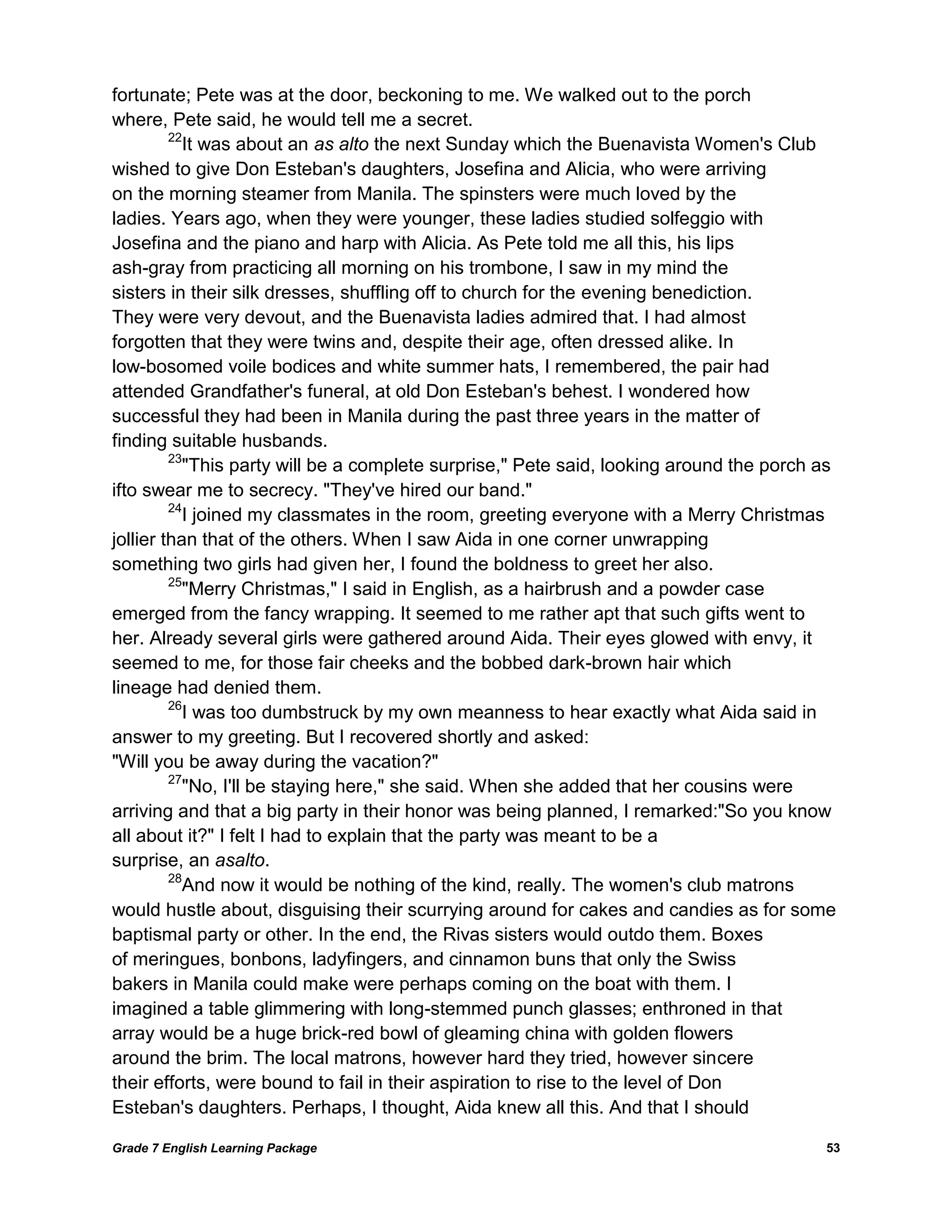 Grade 7 English Learning Package 
53 
fortunate; Pete was at the door, beckoning to me. We walked out to the porch 
where, Pete said, he would tell me a secret. 
22It was about an as alto the next Sunday which the Buenavista Women's Club 
wished to give Don Esteban's daughters, Josefina and Alicia, who were arriving 
on the morning steamer from Manila. The spinsters were much loved by the 
ladies. Years ago, when they were younger, these ladies studied solfeggio with 
Josefina and the piano and harp with Alicia. As Pete told me all this, his lips 
ash-gray from practicing all morning on his trombone, I saw in my mind the 
sisters in their silk dresses, shuffling off to church for the evening benediction. 
They were very devout, and the Buenavista ladies admired that. I had almost 
forgotten that they were twins and, despite their age, often dressed alike. In 
low-bosomed voile bodices and white summer hats, I remembered, the pair had 
attended Grandfather's funeral, at old Don Esteban's behest. I wondered how 
successful they had been in Manila during the past three years in the matter of 
finding suitable husbands. 
23"This party will be a complete surprise," Pete said, looking around the porch as ifto swear me to secrecy. "They've hired our band." 
24I joined my classmates in the room, greeting everyone with a Merry Christmas 
jollier than that of the others. When I saw Aida in one corner unwrapping 
something two girls had given her, I found the boldness to greet her also. 
25"Merry Christmas," I said in English, as a hairbrush and a powder case emerged from the fancy wrapping. It seemed to me rather apt that such gifts went to her. Already several girls were gathered around Aida. Their eyes glowed with envy, it 
seemed to me, for those fair cheeks and the bobbed dark-brown hair which 
lineage had denied them. 
26I was too dumbstruck by my own meanness to hear exactly what Aida said in 
answer to my greeting. But I recovered shortly and asked: 
"Will you be away during the vacation?" 
27"No, I'll be staying here," she said. When she added that her cousins were 
arriving and that a big party in their honor was being planned, I remarked:"So you know all about it?" I felt I had to explain that the party was meant to be a 
surprise, an asalto. 
28And now it would be nothing of the kind, really. The women's club matrons would hustle about, disguising their scurrying around for cakes and candies as for some 
baptismal party or other. In the end, the Rivas sisters would outdo them. Boxes 
of meringues, bonbons, ladyfingers, and cinnamon buns that only the Swiss 
bakers in Manila could make were perhaps coming on the boat with them. I 
imagined a table glimmering with long-stemmed punch glasses; enthroned in that 
array would be a huge brick-red bowl of gleaming china with golden flowers 
around the brim. The local matrons, however hard they tried, however sincere 
their efforts, were bound to fail in their aspiration to rise to the level of Don 
Esteban's daughters. Perhaps, I thought, Aida knew all this. And that I should  