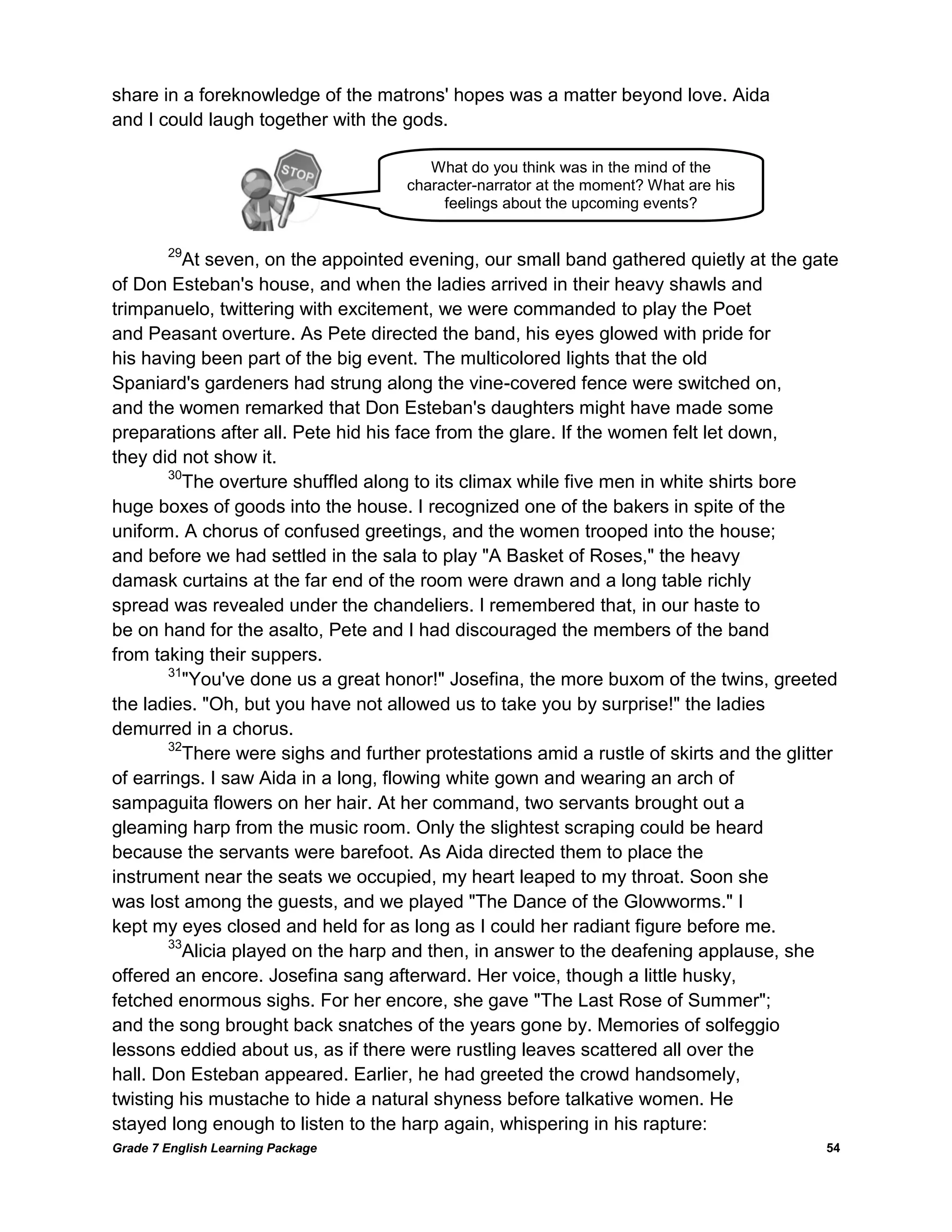 Grade 7 English Learning Package 
54 
share in a foreknowledge of the matrons' hopes was a matter beyond love. Aida 
and I could laugh together with the gods. 
29At seven, on the appointed evening, our small band gathered quietly at the gate 
of Don Esteban's house, and when the ladies arrived in their heavy shawls and 
trimpanuelo, twittering with excitement, we were commanded to play the Poet 
and Peasant overture. As Pete directed the band, his eyes glowed with pride for 
his having been part of the big event. The multicolored lights that the old 
Spaniard's gardeners had strung along the vine-covered fence were switched on, 
and the women remarked that Don Esteban's daughters might have made some 
preparations after all. Pete hid his face from the glare. If the women felt let down, 
they did not show it. 
30The overture shuffled along to its climax while five men in white shirts bore huge boxes of goods into the house. I recognized one of the bakers in spite of the 
uniform. A chorus of confused greetings, and the women trooped into the house; 
and before we had settled in the sala to play "A Basket of Roses," the heavy 
damask curtains at the far end of the room were drawn and a long table richly 
spread was revealed under the chandeliers. I remembered that, in our haste to 
be on hand for the asalto, Pete and I had discouraged the members of the band 
from taking their suppers. 
31"You've done us a great honor!" Josefina, the more buxom of the twins, greeted 
the ladies. "Oh, but you have not allowed us to take you by surprise!" the ladies demurred in a chorus. 
32There were sighs and further protestations amid a rustle of skirts and the glitter of earrings. I saw Aida in a long, flowing white gown and wearing an arch of 
sampaguita flowers on her hair. At her command, two servants brought out a 
gleaming harp from the music room. Only the slightest scraping could be heard 
because the servants were barefoot. As Aida directed them to place the 
instrument near the seats we occupied, my heart leaped to my throat. Soon she 
was lost among the guests, and we played "The Dance of the Glowworms." I 
kept my eyes closed and held for as long as I could her radiant figure before me. 
33Alicia played on the harp and then, in answer to the deafening applause, she 
offered an encore. Josefina sang afterward. Her voice, though a little husky, 
fetched enormous sighs. For her encore, she gave "The Last Rose of Summer"; 
and the song brought back snatches of the years gone by. Memories of solfeggio 
lessons eddied about us, as if there were rustling leaves scattered all over the 
hall. Don Esteban appeared. Earlier, he had greeted the crowd handsomely, 
twisting his mustache to hide a natural shyness before talkative women. He 
stayed long enough to listen to the harp again, whispering in his rapture: 
What do you think was in the mind of the character-narrator at the moment? What are his feelings about the upcoming events?  