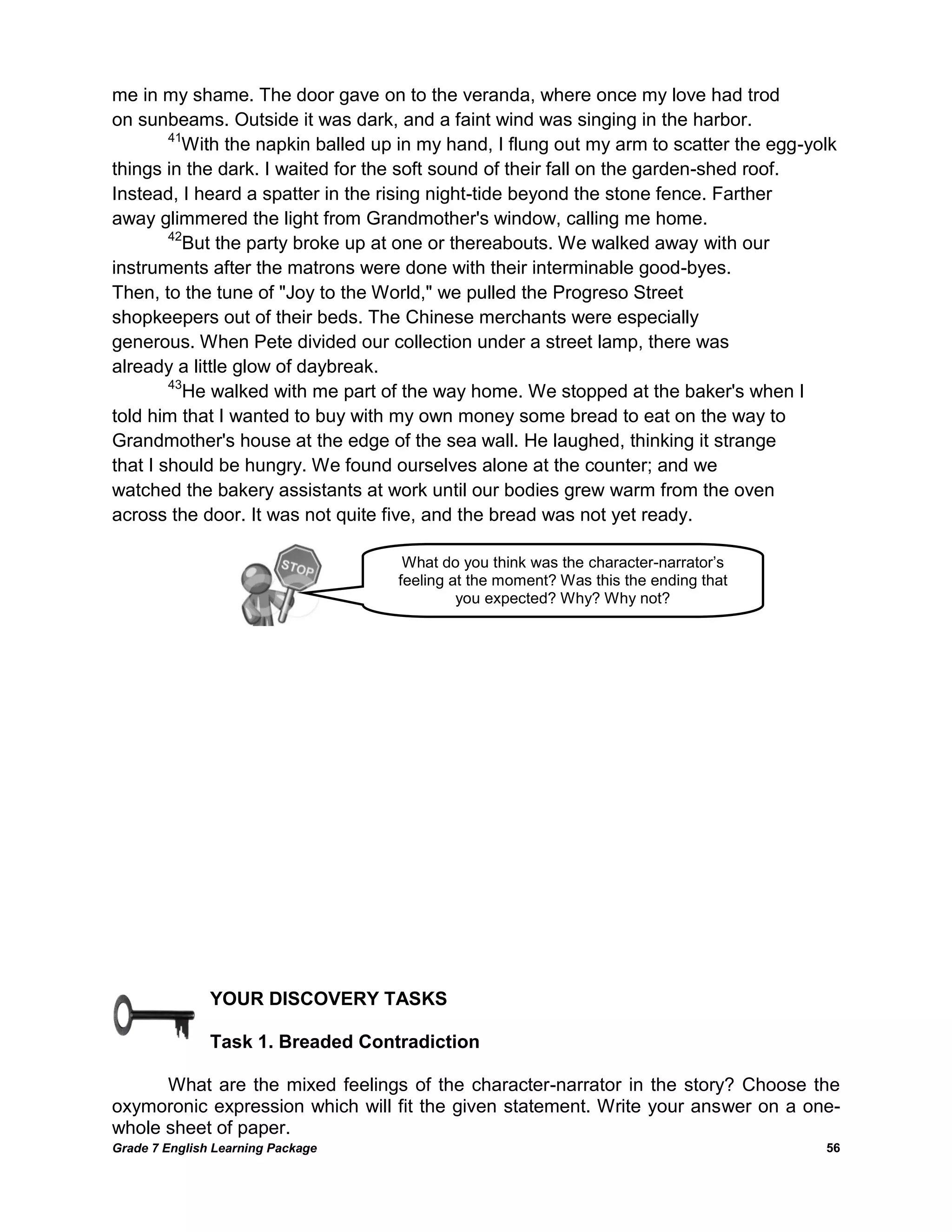 Grade 7 English Learning Package 
56 
me in my shame. The door gave on to the veranda, where once my love had trod 
on sunbeams. Outside it was dark, and a faint wind was singing in the harbor. 
41With the napkin balled up in my hand, I flung out my arm to scatter the egg-yolk 
things in the dark. I waited for the soft sound of their fall on the garden-shed roof. 
Instead, I heard a spatter in the rising night-tide beyond the stone fence. Farther 
away glimmered the light from Grandmother's window, calling me home. 
42But the party broke up at one or thereabouts. We walked away with our 
instruments after the matrons were done with their interminable good-byes. 
Then, to the tune of "Joy to the World," we pulled the Progreso Street 
shopkeepers out of their beds. The Chinese merchants were especially 
generous. When Pete divided our collection under a street lamp, there was 
already a little glow of daybreak. 
43He walked with me part of the way home. We stopped at the baker's when I told him that I wanted to buy with my own money some bread to eat on the way to 
Grandmother's house at the edge of the sea wall. He laughed, thinking it strange 
that I should be hungry. We found ourselves alone at the counter; and we 
watched the bakery assistants at work until our bodies grew warm from the oven 
across the door. It was not quite five, and the bread was not yet ready. 
YOUR DISCOVERY TASKS 
Task 1. Breaded Contradiction 
What are the mixed feelings of the character-narrator in the story? Choose the oxymoronic expression which will fit the given statement. Write your answer on a one- whole sheet of paper. 
What do you think was the character-narrator‘s feeling at the moment? Was this the ending that you expected? Why? Why not?  